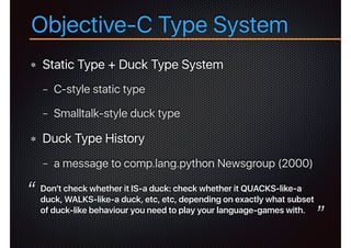 Objective-C Type System
Static Type + Duck Type System
− C-style static type
− Smalltalk-style duck type
Duck Type History
− a message to comp.lang.python Newsgroup (2000)
Don't check whether it IS-a duck: check whether it QUACKS-like-a
duck, WALKS-like-a duck, etc, etc, depending on exactly what subset
of duck-like behaviour you need to play your language-games with.
“
”
 