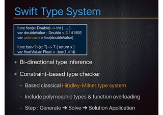 Swift Type System
Bi-directional type inference
Constraint-based type checker
− Based classical Hindley-Milner type system
− Include polymorphic types & function overloading
− Step : Generate ➔ Solve ➔ Solution Application
func foo(x: Double) -> Int { … }

var doubleValue : Double = 3.141592

var unknown = foo(doubleValue)

func bar<T>(x: T) -> T { return x }

var ﬂoatValue: Float = -bar(1.414)
 