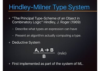 “The Principal Type-Scheme of an Object in
Combinatory Logic” Hindley, J. Roger (1969)
− Describe what types an expression can have
− Present an algorithm actually computing a type.
Deductive System
First implemented as part of the system of ML.
Hindley-Milner Type System
A, A ➔ B
B
(rule)
 
