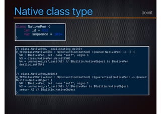 Native class type
class NativePen {
let id = 512
var sequence = 1024
}
// class.NativePen.__deallocating_deinit
@_TFC5class9NativePenD : $@convention(method) (@owned NativePen) -> () {
%0 : $NativePen, let, name "self", argno 1
%3 = class.NativePen.deinit(%0)
%4 = unchecked_ref_cast(%3) // $Builtin.NativeObject to $NativePen
dealloc_ref(%4)
}
// class.NativePen.deinit
@_TFC5class9NativePend : $@convention(method) (@guaranteed NativePen) -> @owned
Builtin.NativeObject {
%0 : $NativePen, let, name "self", argno 1
%2 = unchecked_ref_cast(%0) // $NativePen to $Builtin.NativeObject
return %2 // $Builtin.NativeObject
}
deinit
 