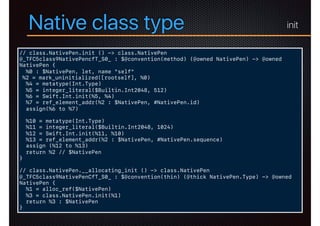 Native class type
// class.NativePen.init () -> class.NativePen
@_TFC5class9NativePencfT_S0_ : $@convention(method) (@owned NativePen) -> @owned
NativePen {
%0 : $NativePen, let, name "self"
%2 = mark_uninitialized([rootself], %0)
%4 = metatype(Int.Type)
%5 = integer_literal($Builtin.Int2048, 512)
%6 = Swift.Int.init(%5, %4)
%7 = ref_element_addr(%2 : $NativePen, #NativePen.id)
assign(%6 to %7)
%10 = metatype(Int.Type)
%11 = integer_literal($Builtin.Int2048, 1024)
%12 = Swift.Int.init(%11, %10)
%13 = ref_element_addr(%2 : $NativePen, #NativePen.sequence)
assign (%12 to %13)
return %2 // $NativePen
}
// class.NativePen.__allocating_init () -> class.NativePen
@_TFC5class9NativePenCfT_S0_ : $@convention(thin) (@thick NativePen.Type) -> @owned
NativePen {
%1 = alloc_ref($NativePen)
%3 = class.NativePen.init(%1)
return %3 : $NativePen
}
init
 