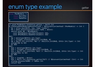 enum type example
enum PenModels {
case BallPen
case NamePen
}
// enum.PenModels.hashValue.getter : Swift.Int
@_TFO4enum9PenModelsg9hashValueSi : $@convention(method) (PenModels) -> Int {
%2 = alloc_box($Int, var, name "index")
%3 = mark_uninitialized([var] %2#1 : $*Int)
switch_enum %0 : $PenModels,
case #PenModels.BallPen!enumelt: bb1,
case #PenModels.NamePen!enumelt: bb2
bb1:
%6 = metatype($@thin Int.Type)
%7 = integer_literal($Builtin.Int2048, 0)
%8 = Swift.Int.init(%7, %6) // (Builtin.Int2048, @thin Int.Type) -> Int
assign(%8 to %3)
br bb3
bb2:
%12 = metatype($@thin Int.Type)
%13 = integer_literal($Builtin.Int2048, 1)
%14 = Swift.Int.init(%13, %12) // (Builtin.Int2048, @thin Int.Type) -> Int
assign(%14 to %3)
br bb3
bb3:
%17 = load(%3 : $*Int)
%19 = Swift.Int.hashValue.getter(%17) // $@convention(method) (Int) -> Int
strong_release(%2#0) // $@box Int
return %19
}
getter
 