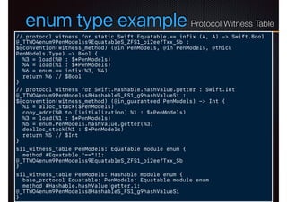 enum type example
// protocol witness for static Swift.Equatable.== infix (A, A) -> Swift.Bool
@_TTWO4enum9PenModelss9EquatableS_ZFS1_oi2eefTxx_Sb :
$@convention(witness_method) (@in PenModels, @in PenModels, @thick
PenModels.Type) -> Bool {
%3 = load(%0 : $*PenModels)
%4 = load(%1 : $*PenModels)
%6 = enum.== infix(%3, %4)
return %6 // $Bool
}
// protocol witness for Swift.Hashable.hashValue.getter : Swift.Int
@_TTWO4enum9PenModelss8HashableS_FS1_g9hashValueSi :
$@convention(witness_method) (@in_guaranteed PenModels) -> Int {
%1 = alloc_stack($PenModels)
copy_addr(%0 to [initialization] %1 : $*PenModels)
%3 = load(%1 : $*PenModels)
%5 = enum.PenModels.hashValue.getter(%3)
dealloc_stack(%1 : $*PenModels)
return %5 // $Int
}
sil_witness_table PenModels: Equatable module enum {
method #Equatable."=="!1:
@_TTWO4enum9PenModelss9EquatableS_ZFS1_oi2eefTxx_Sb
}
sil_witness_table PenModels: Hashable module enum {
base_protocol Equatable: PenModels: Equatable module enum
method #Hashable.hashValue!getter.1:
@_TTWO4enum9PenModelss8HashableS_FS1_g9hashValueSi
}
Protocol Witness Table
 