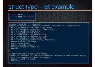struct type - let example
struct Car {
let model = "apple"
}
// struct.Car.init () -> struct.Car
@_TFV6struct3CarCfT_S0_ : $@convention(thin) (@thin Car.Type) -> @owned Car {
%1 = alloc_box($Car, var, name "self", argno 1)
%2 = mark_uninitialized([rootself] %1#1 : $*Car)
%4 = metatype($@thin String.Type)
%5 = string_literal(utf8 "apple")
%6 = integer_literal($Builtin.Word, 5)
%7 = integer_literal($Builtin.Int1, -1)
%8 = Swift.String.init(%5, %6, %7, %4)
%9 = struct_element_addr(%2 : $*Car, #Car.model)
assign(%8 to %9 : $*String)
%11 = load(%2 : $*Car)
retain_value(%11 : $Car)
strong_release(%1#0 : $@box Car)
return %11
}
// struct.Car.model.getter : Swift.String
@_TFV6struct3Carg5modelSS : $@convention(method) (@guaranteed Car) -> @owned String {
%2 = struct_extract(%0 : $Car, #Car.model)
retain_value(%2 : $String)
return %2
}
 