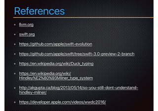 References
llvm.org
swift.org
https://github.com/apple/swift-evolution
https://github.com/apple/swift/tree/swift-3.0-preview-2-branch
https://en.wikipedia.org/wiki/Duck_typing
https://en.wikipedia.org/wiki/
Hindley%E2%80%93Milner_type_system
http://akgupta.ca/blog/2013/05/14/so-you-still-dont-understand-
hindley-milner/
https://developer.apple.com/videos/wwdc2016/
 