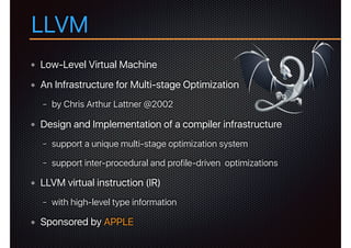 LLVM
Low-Level Virtual Machine
An Infrastructure for Multi-stage Optimization
− by Chris Arthur Lattner @2002
Design and Implementation of a compiler infrastructure
− support a unique multi-stage optimization system
− support inter-procedural and profile-driven optimizations
LLVM virtual instruction (IR)
− with high-level type information
Sponsored by APPLE
 
