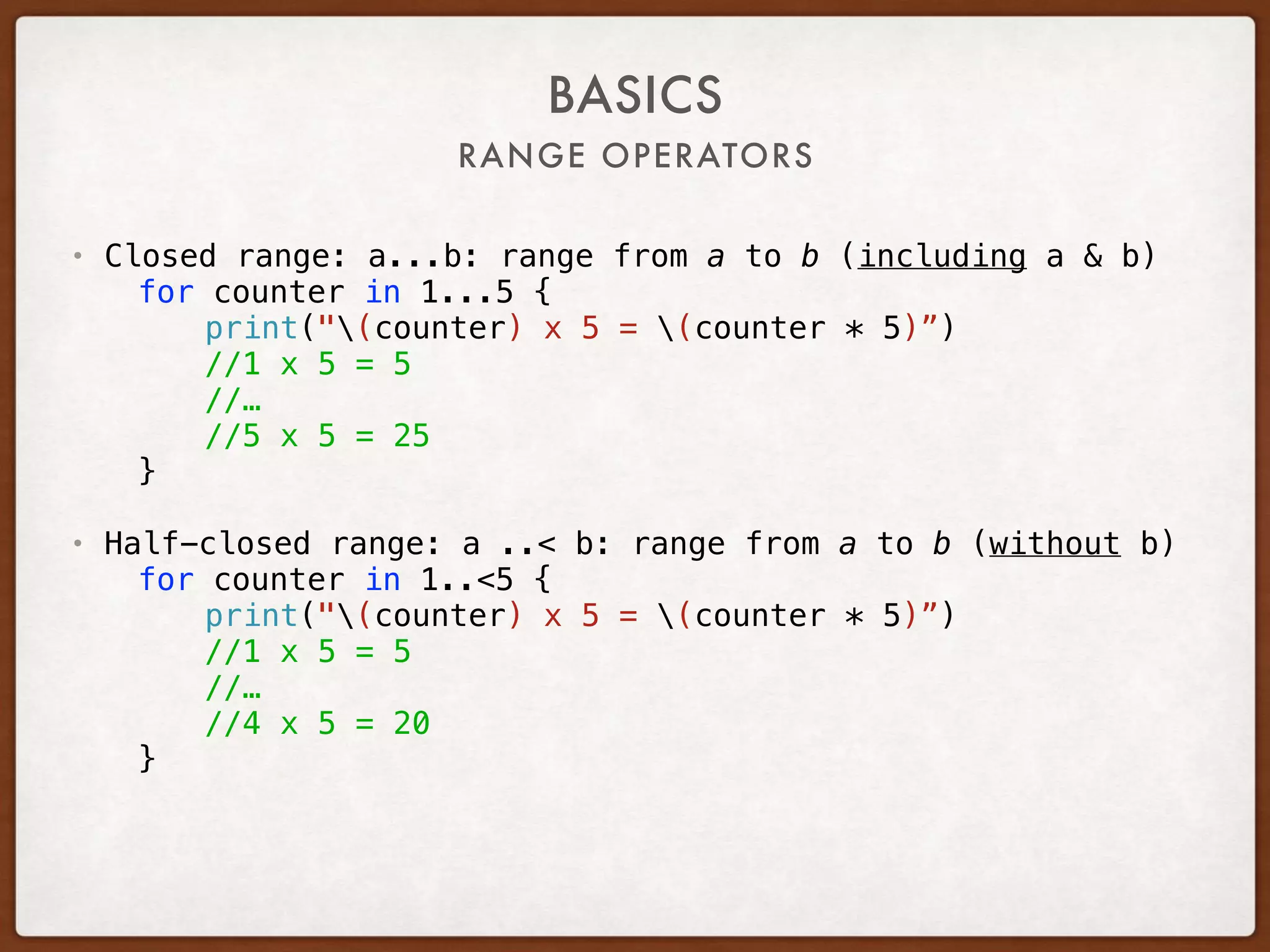 RANGE OPERATORS
BASICS
• Closed range: a...b: range from a to b (including a & b)
for counter in 1...5 {
print("(counter) x 5 = (counter * 5)”)
//1 x 5 = 5
//…
//5 x 5 = 25
}
• Half-closed range: a ..< b: range from a to b (without b)
for counter in 1..<5 {
print("(counter) x 5 = (counter * 5)”)
//1 x 5 = 5
//…
//4 x 5 = 20
}
 