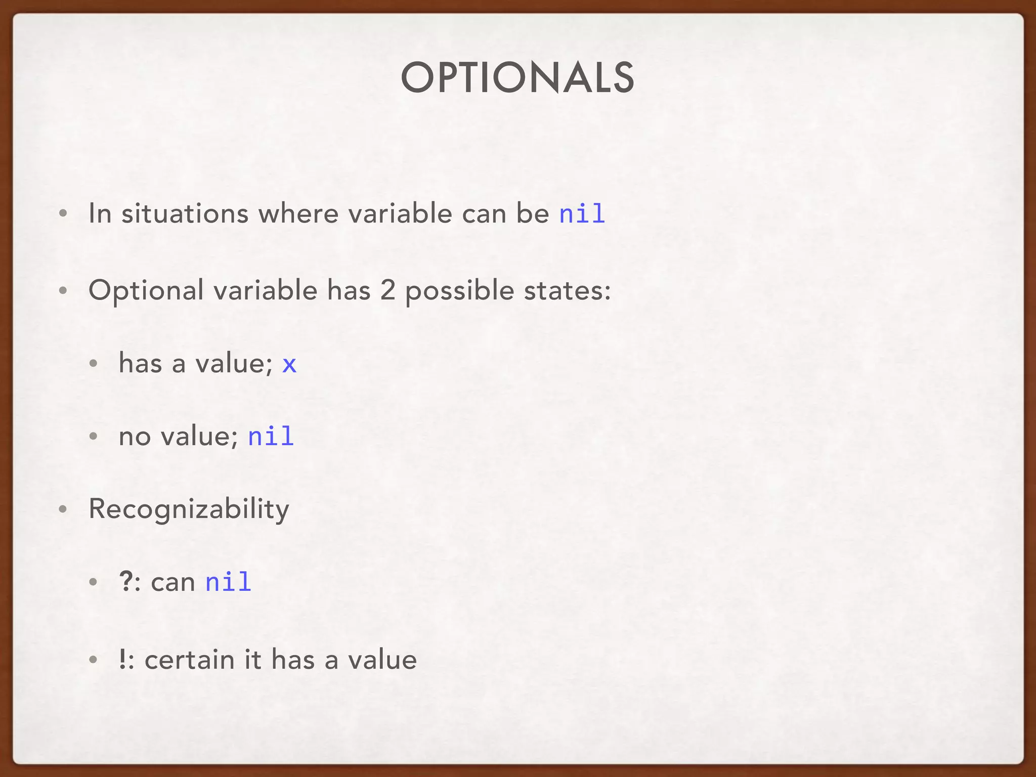 OPTIONALS
• In situations where variable can be nil
• Recognizability
• ?: can nil
• !: certain it has a value
• Optional variable has 2 possible states:
• has a value; x
• no value; nil	
 