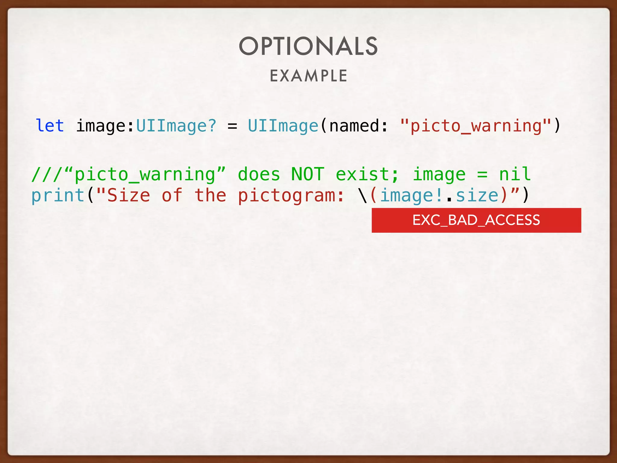 EXAMPLE
OPTIONALS
let image:UIImage? = UIImage(named: "picto_warning")
///“picto_warning” does NOT exist; image = nil
print("Size of the pictogram: (image!.size)”)
EXC_BAD_ACCESS
 