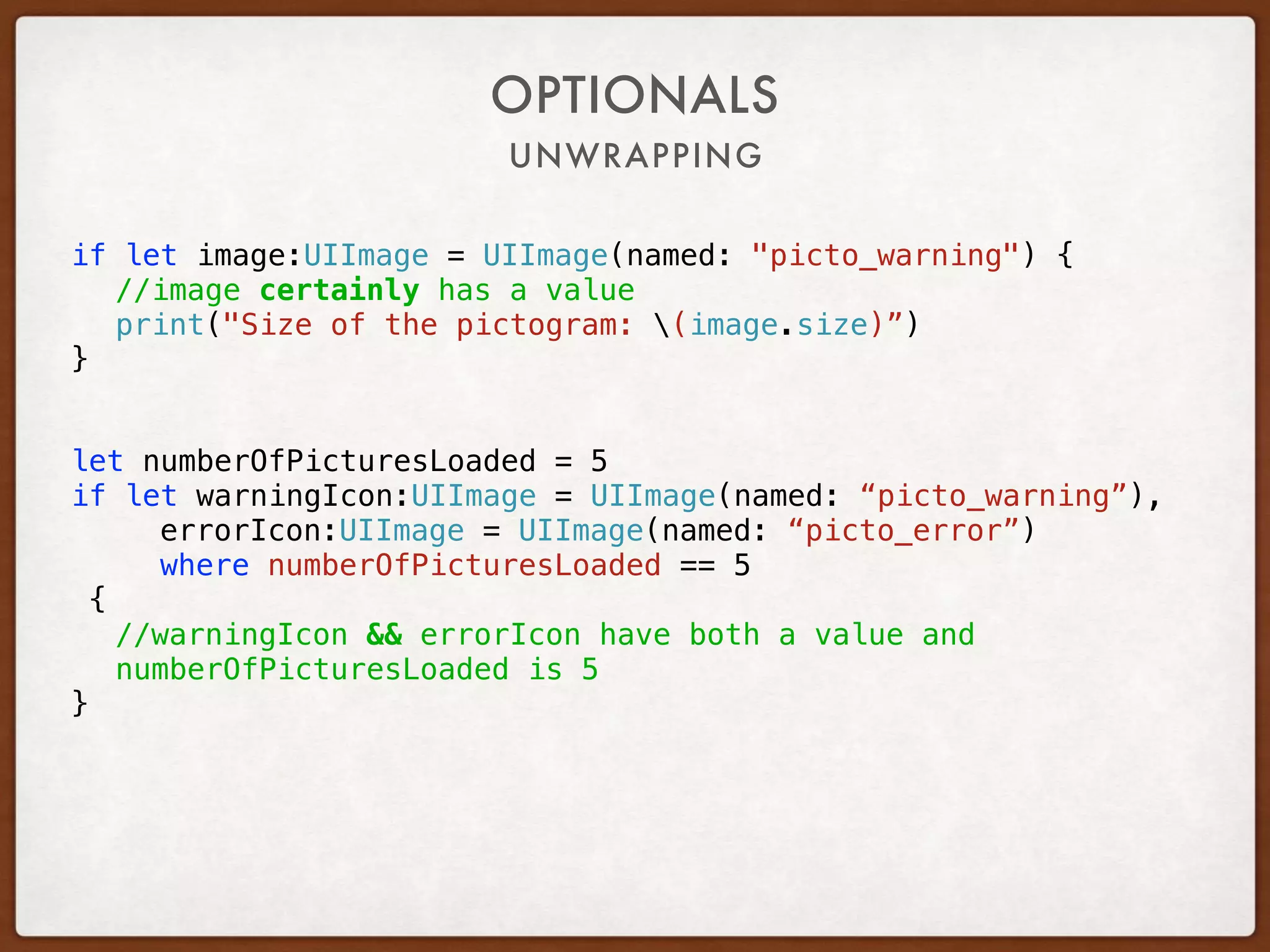 UNWRAPPING
OPTIONALS
if let image:UIImage = UIImage(named: "picto_warning") {
//image certainly has a value
print("Size of the pictogram: (image.size)”)
}
let numberOfPicturesLoaded = 5
if let warningIcon:UIImage = UIImage(named: “picto_warning”),
errorIcon:UIImage = UIImage(named: “picto_error”)
where numberOfPicturesLoaded == 5
{
//warningIcon && errorIcon have both a value and
numberOfPicturesLoaded is 5
}
 