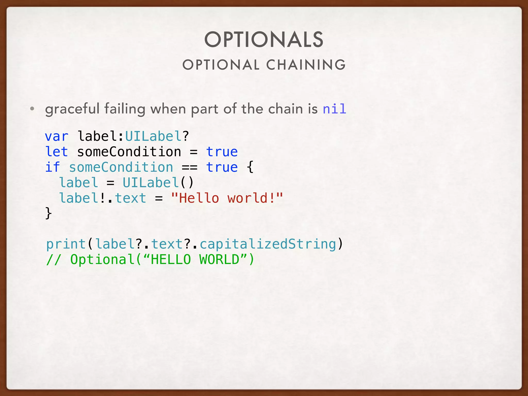 OPTIONAL CHAINING
OPTIONALS
• graceful failing when part of the chain is nil
var label:UILabel?
let someCondition = true
if someCondition == true {
label = UILabel()
label!.text = "Hello world!"
}
print(label?.text?.capitalizedString)
// Optional(“HELLO WORLD”)
 