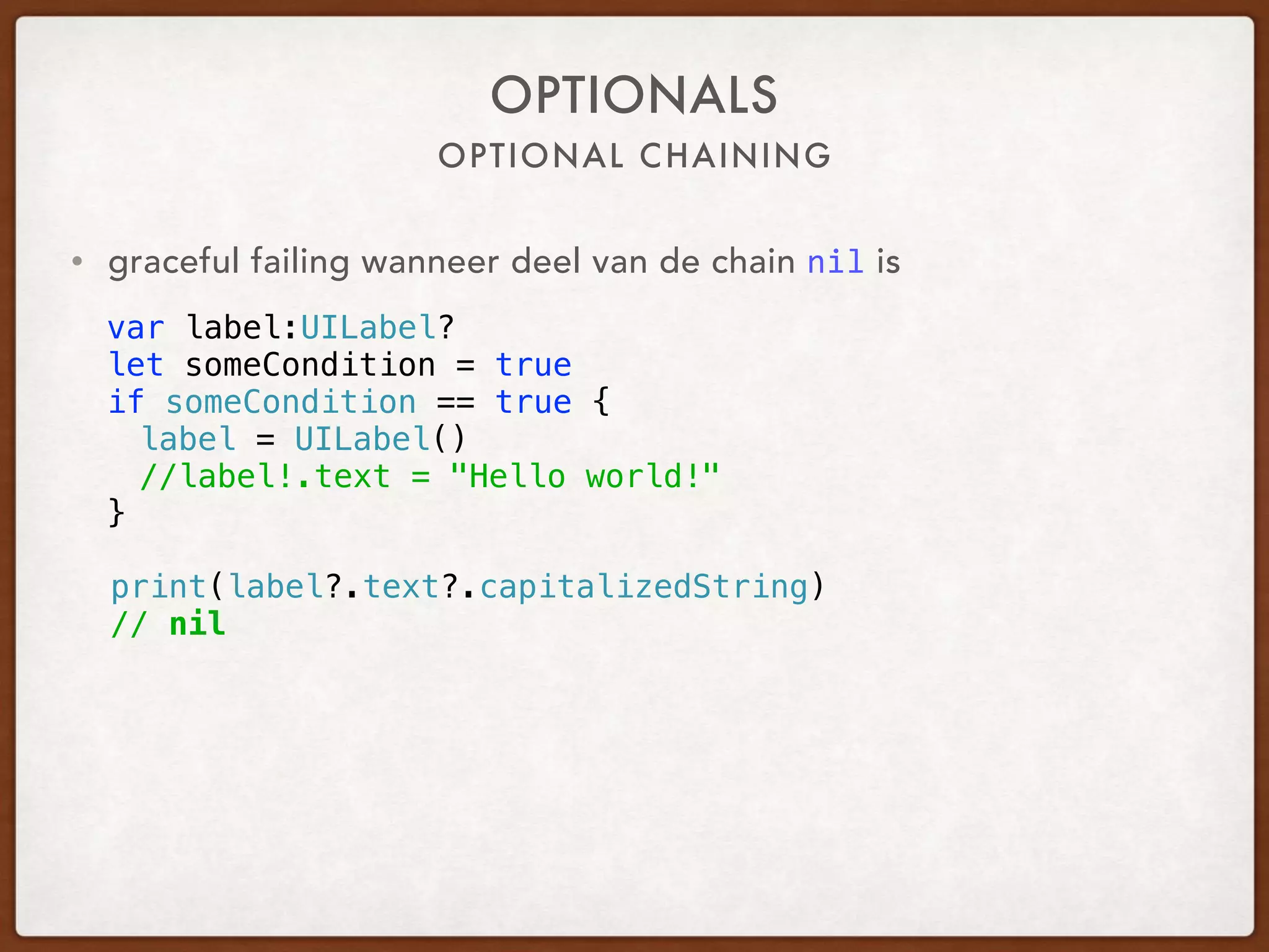 OPTIONAL CHAINING
OPTIONALS
var label:UILabel?
let someCondition = true
if someCondition == true {
label = UILabel()
//label!.text = "Hello world!"
}
print(label?.text?.capitalizedString)
// nil
• graceful failing when part of the chain is nil
 
