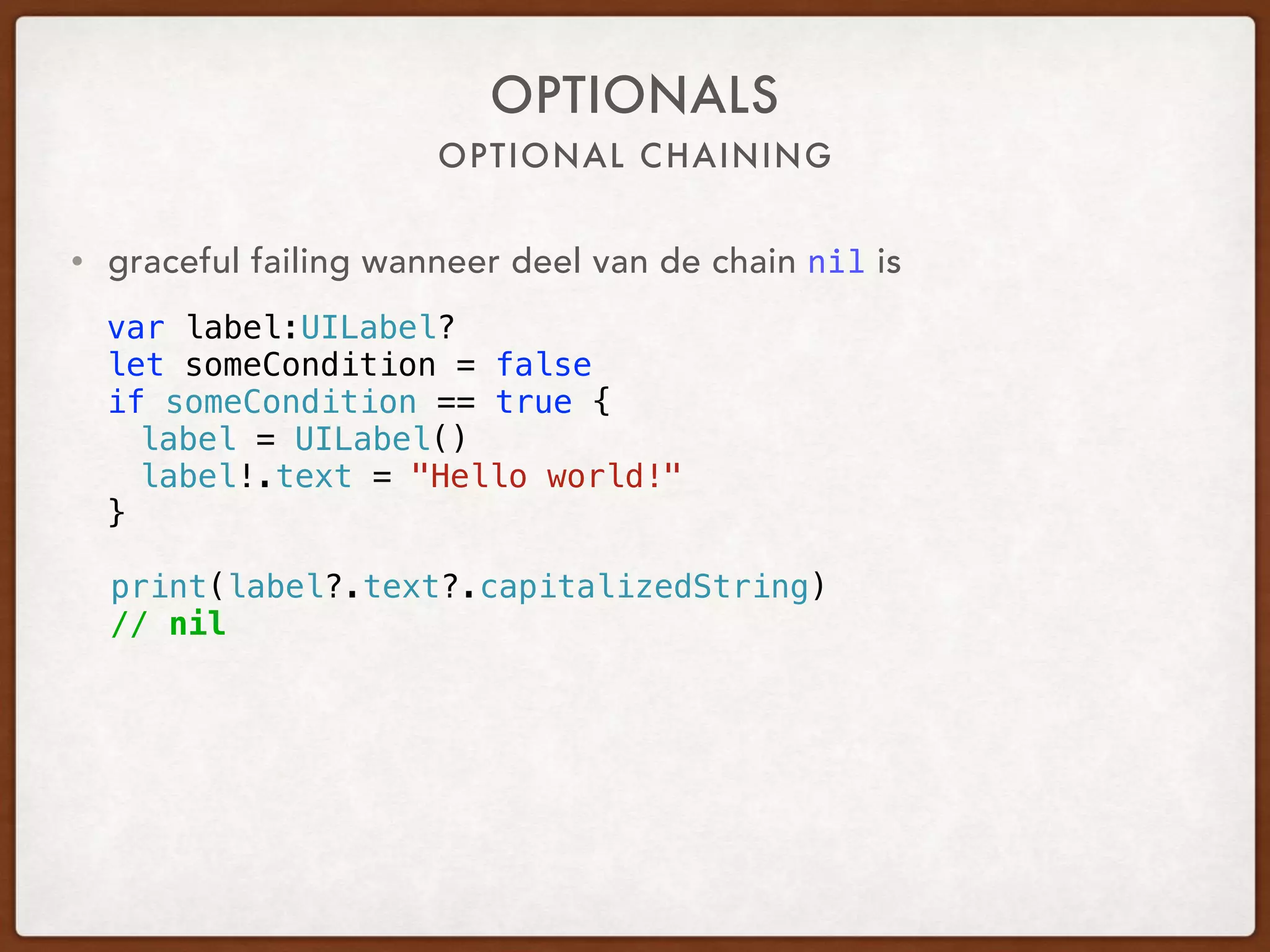 OPTIONAL CHAINING
OPTIONALS
• graceful failing when part of the chain is nil
var label:UILabel?
let someCondition = false
if someCondition == true {
label = UILabel()
label!.text = "Hello world!"
}
print(label?.text?.capitalizedString)
// nil
 