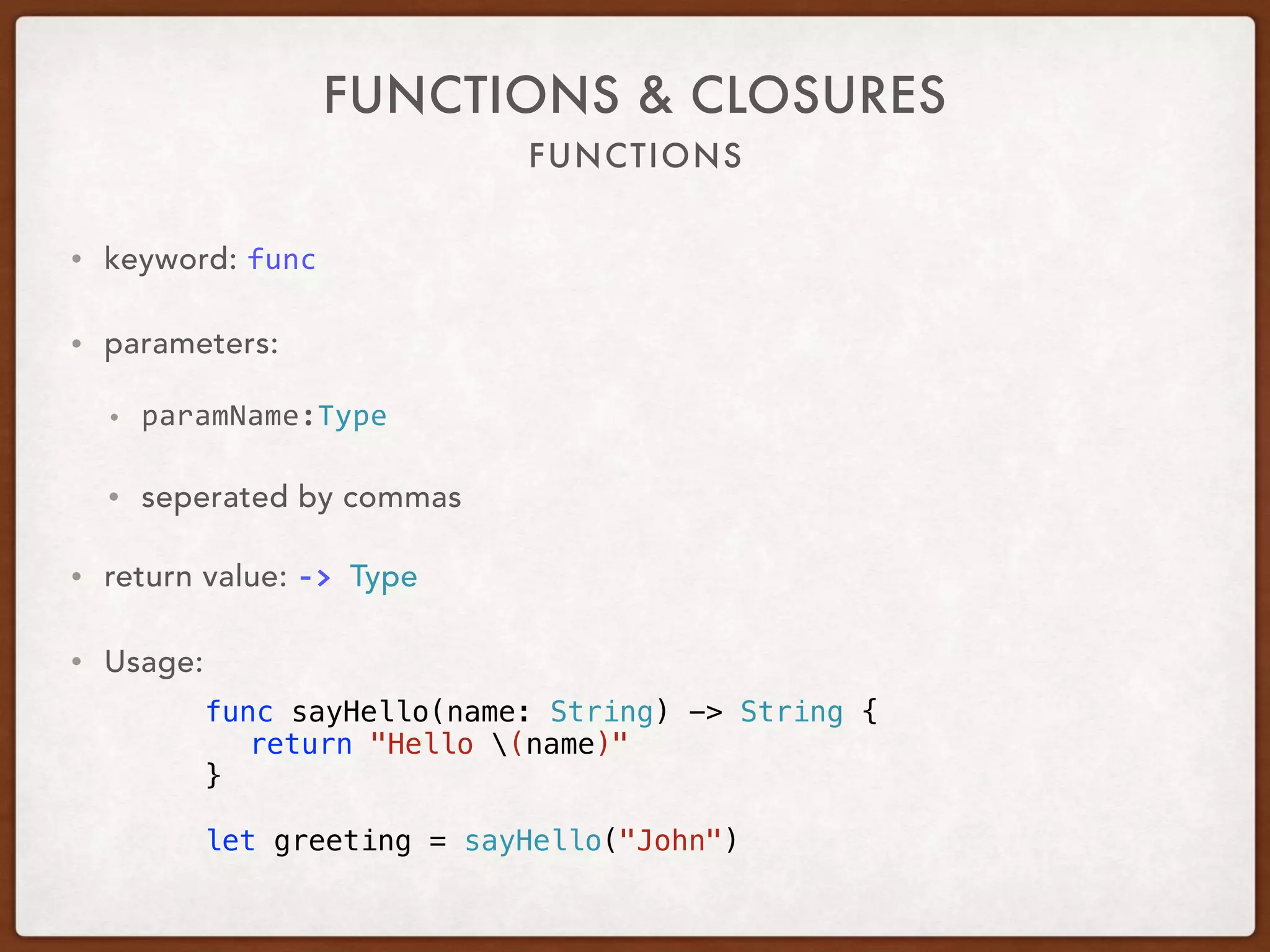 FUNCTIONS
FUNCTIONS & CLOSURES
• keyword: func	
• parameters: 	
• paramName:Type	
• separated by commas
• return value: ->	Type	
• Usage:
func sayHello(name: String) -> String {
return "Hello (name)"
}
let greeting = sayHello("John")
 