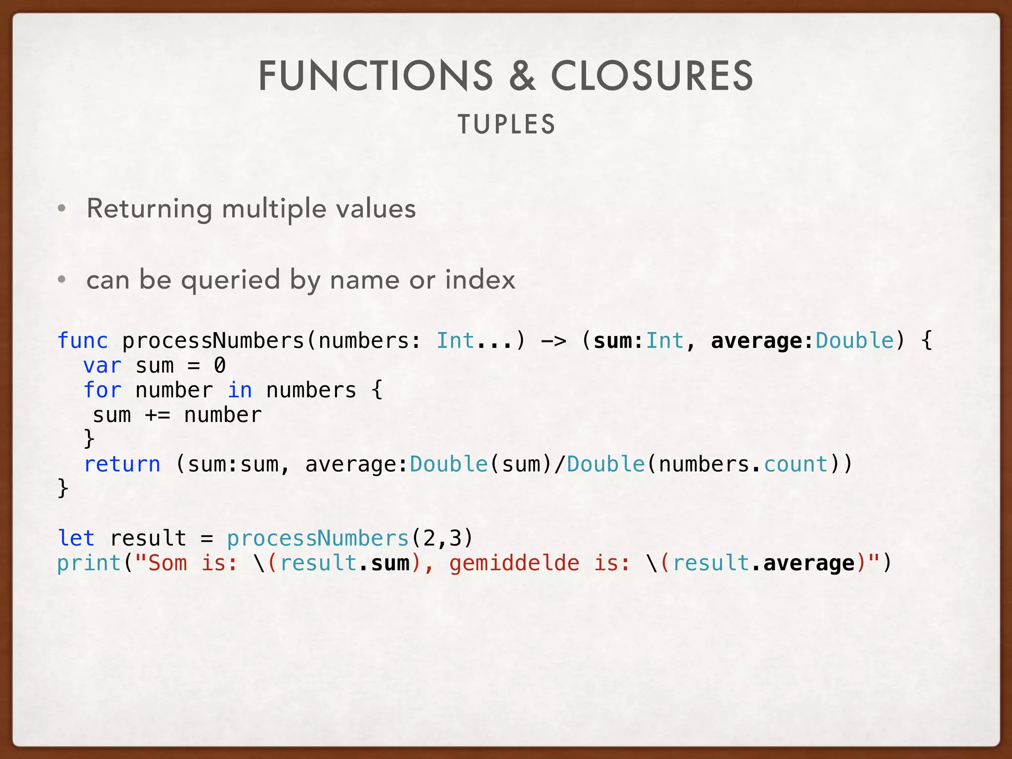 TUPLES
FUNCTIONS & CLOSURES
• Returning multiple values
• can be queried by name or index
 
func processNumbers(numbers: Int...) -> (sum:Int, average:Double) {
var sum = 0
for number in numbers {
sum += number
}
return (sum:sum, average:Double(sum)/Double(numbers.count))
}
let result = processNumbers(2,3)
print("Som is: (result.sum), gemiddelde is: (result.average)")
 