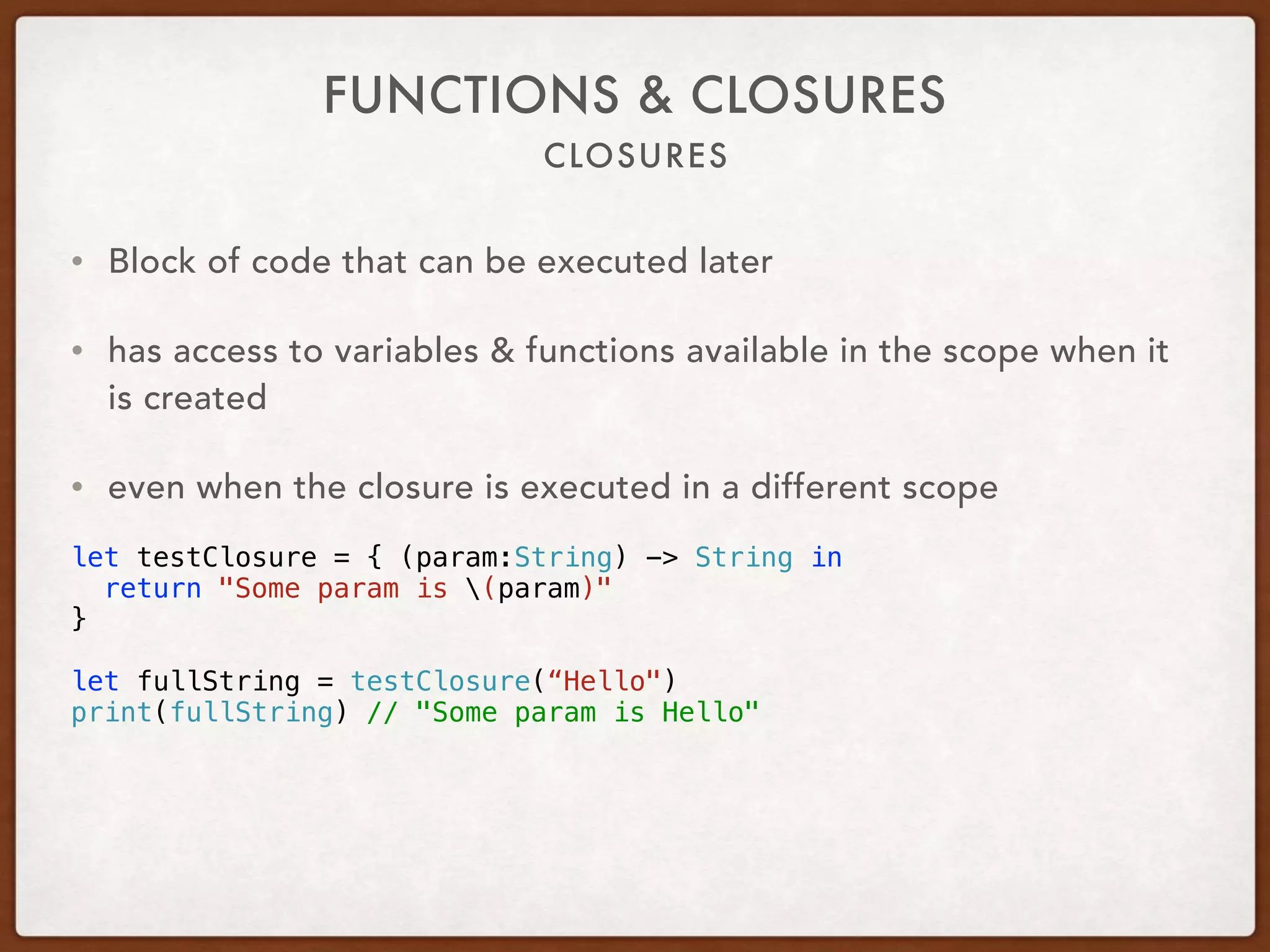 CLOSURES
FUNCTIONS & CLOSURES
• Block of code that can be executed later
• has access to variables & functions available in the scope when it
is created
• even when the closure is executed in a different scope
let testClosure = { (param:String) -> String in
return "Some param is (param)"
}
let fullString = testClosure(“Hello")
print(fullString) // "Some param is Hello"
 