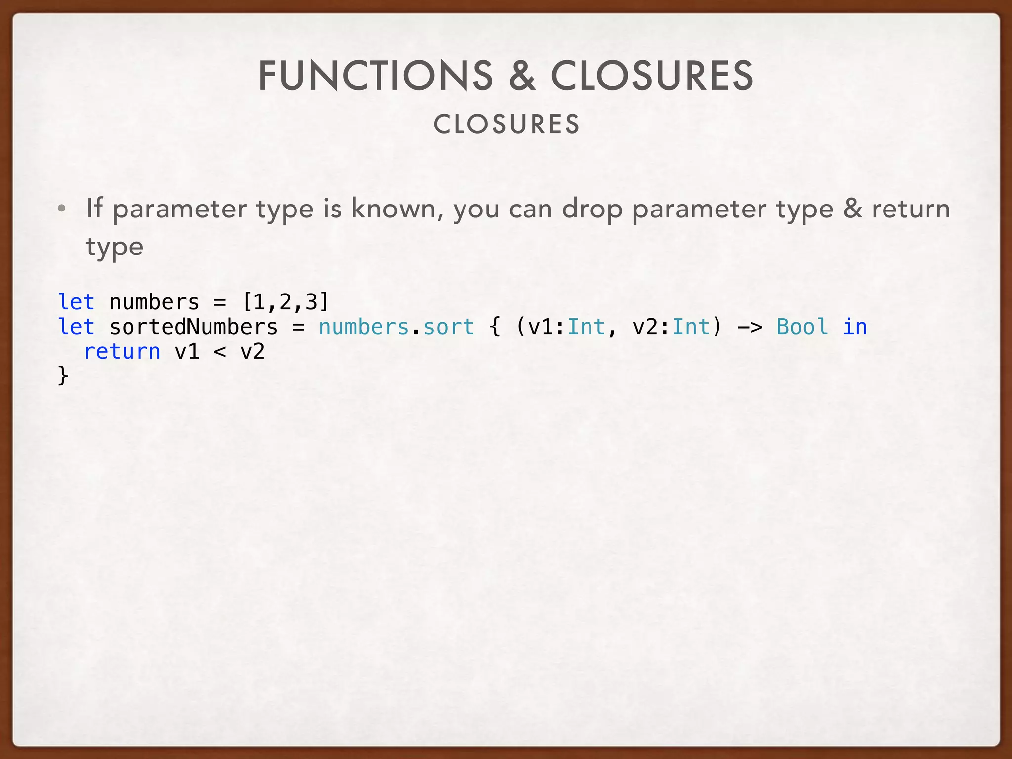 CLOSURES
FUNCTIONS & CLOSURES
• If parameter type is known, you can drop parameter type & return
type
let numbers = [1,2,3]
let sortedNumbers = numbers.sort { (v1:Int, v2:Int) -> Bool in
return v1 < v2
}
 