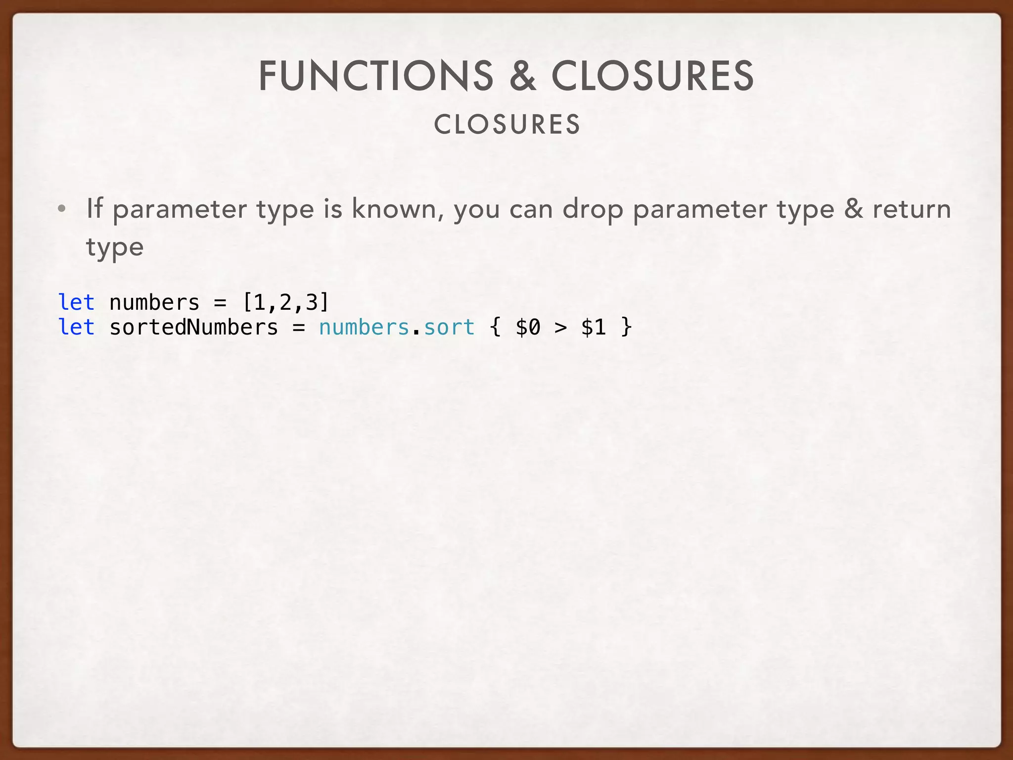 CLOSURES
FUNCTIONS & CLOSURES
• If parameter type is known, you can drop parameter type & return
type
let numbers = [1,2,3]
let sortedNumbers = numbers.sort { $0 > $1 }
 