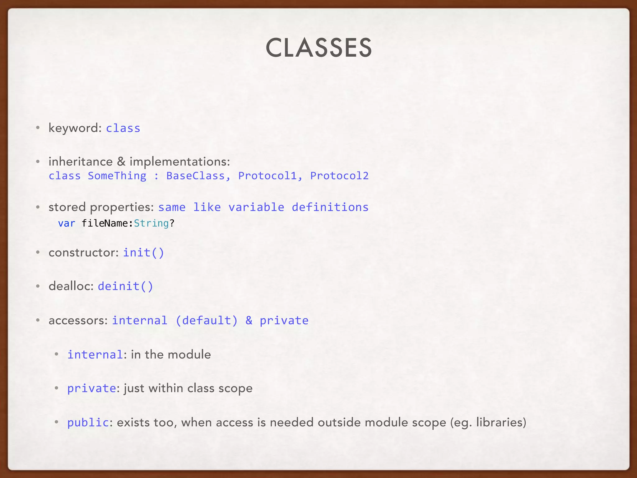 CLASSES
• keyword: class	
• inheritance & implementations:  
class	SomeThing	:	BaseClass,	Protocol1,	Protocol2	
• stored properties: same	like	variable	definitions	
var fileName:String?
• constructor: init()	
• dealloc: deinit()	
• accessors: internal	(default)	&	private	
• internal: in the module
• private: just within class scope
• public: exists too, when access is needed outside module scope (eg. libraries)
 