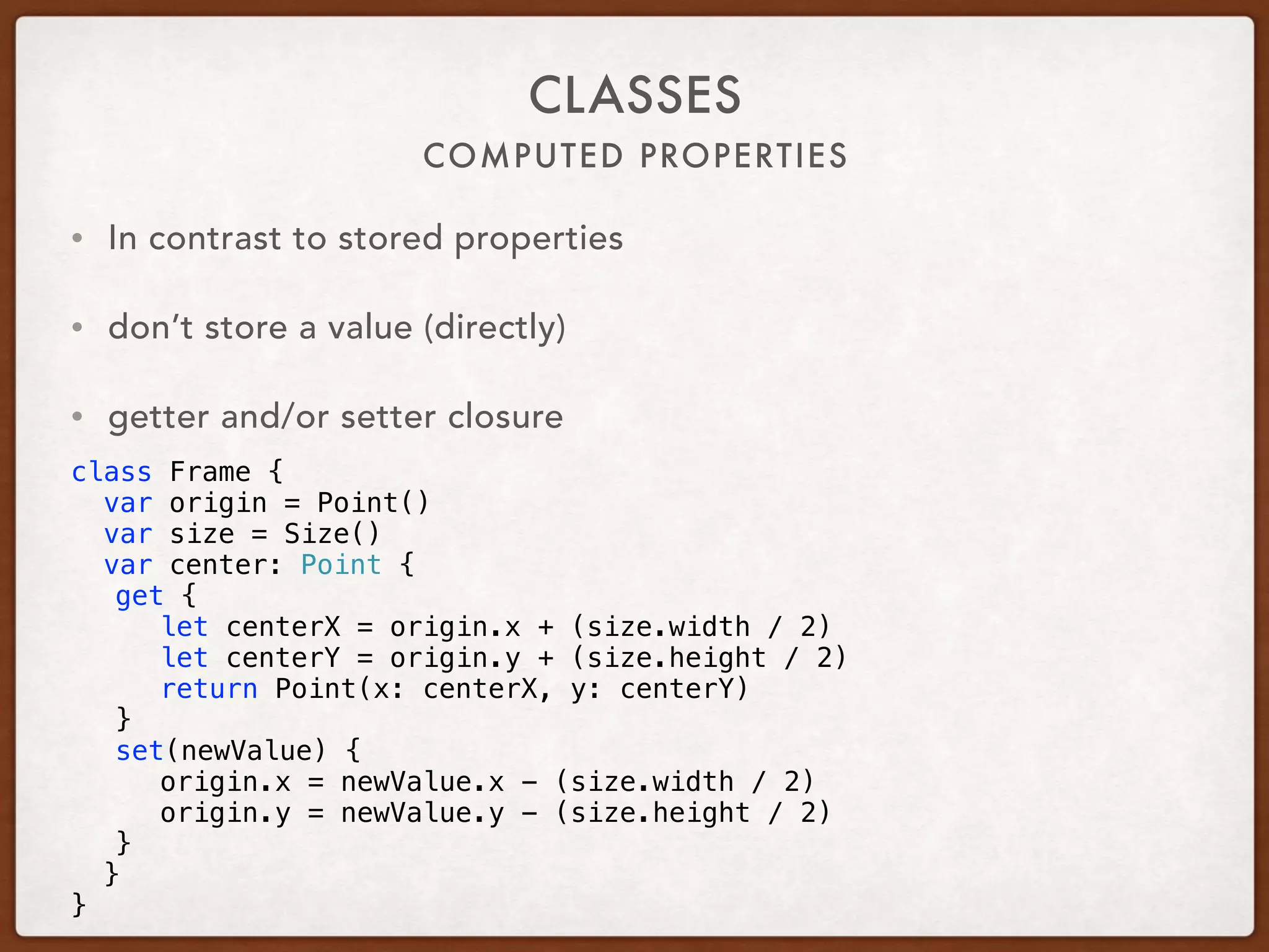 COMPUTED PROPERTIES
CLASSES
• In contrast to stored properties
• don’t store a value (directly)
• getter and/or setter closure
class Frame {
var origin = Point()
var size = Size()
var center: Point {
get {
let centerX = origin.x + (size.width / 2)
let centerY = origin.y + (size.height / 2)
return Point(x: centerX, y: centerY)
}
set(newValue) {
origin.x = newValue.x - (size.width / 2)
origin.y = newValue.y - (size.height / 2)
}
}
}
 