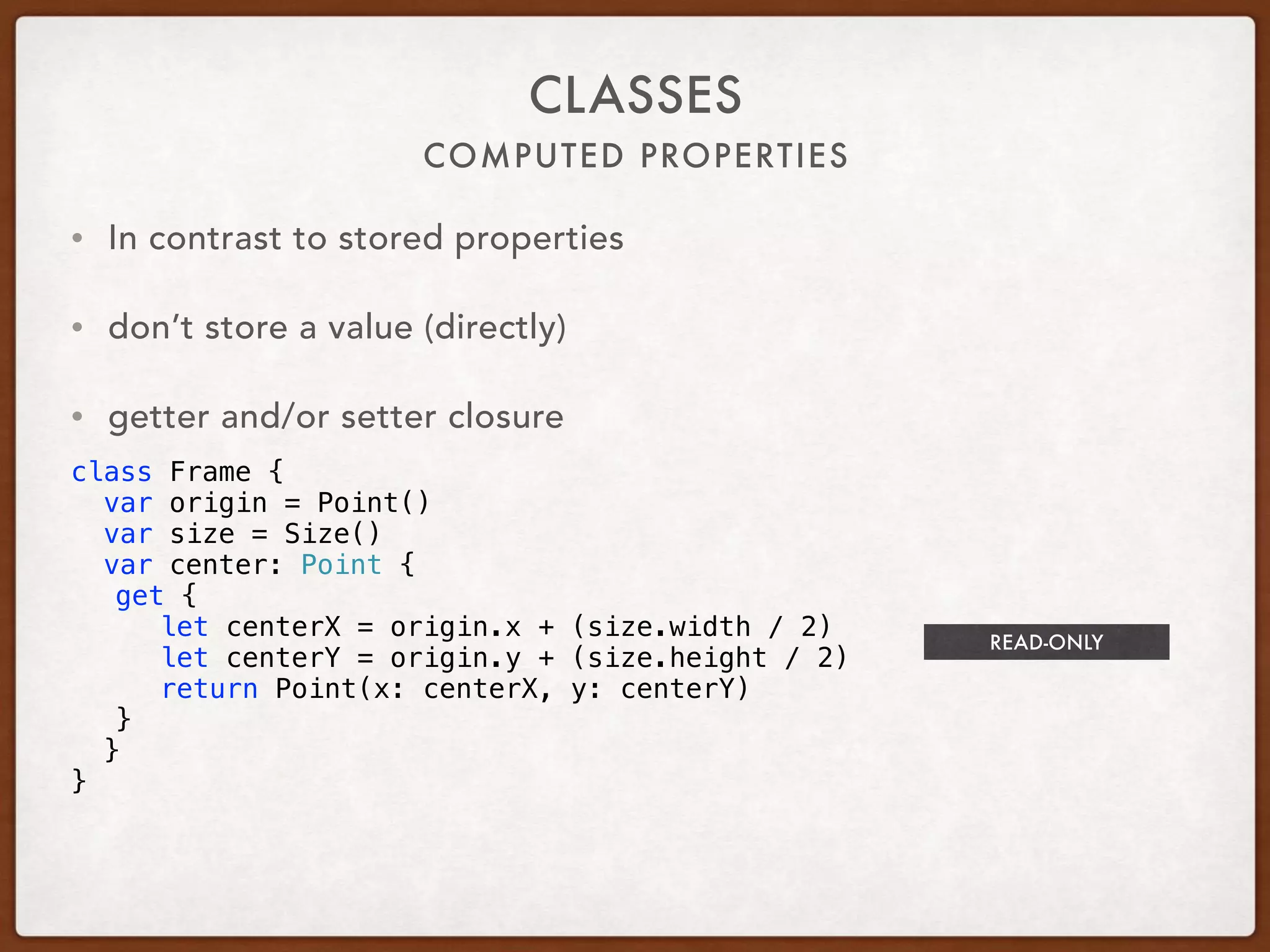 COMPUTED PROPERTIES
CLASSES
• In contrast to stored properties
• don’t store a value (directly)
• getter and/or setter closure
class Frame {
var origin = Point()
var size = Size()
var center: Point {
get {
let centerX = origin.x + (size.width / 2)
let centerY = origin.y + (size.height / 2)
return Point(x: centerX, y: centerY)
}
}
}
READ-ONLY
 