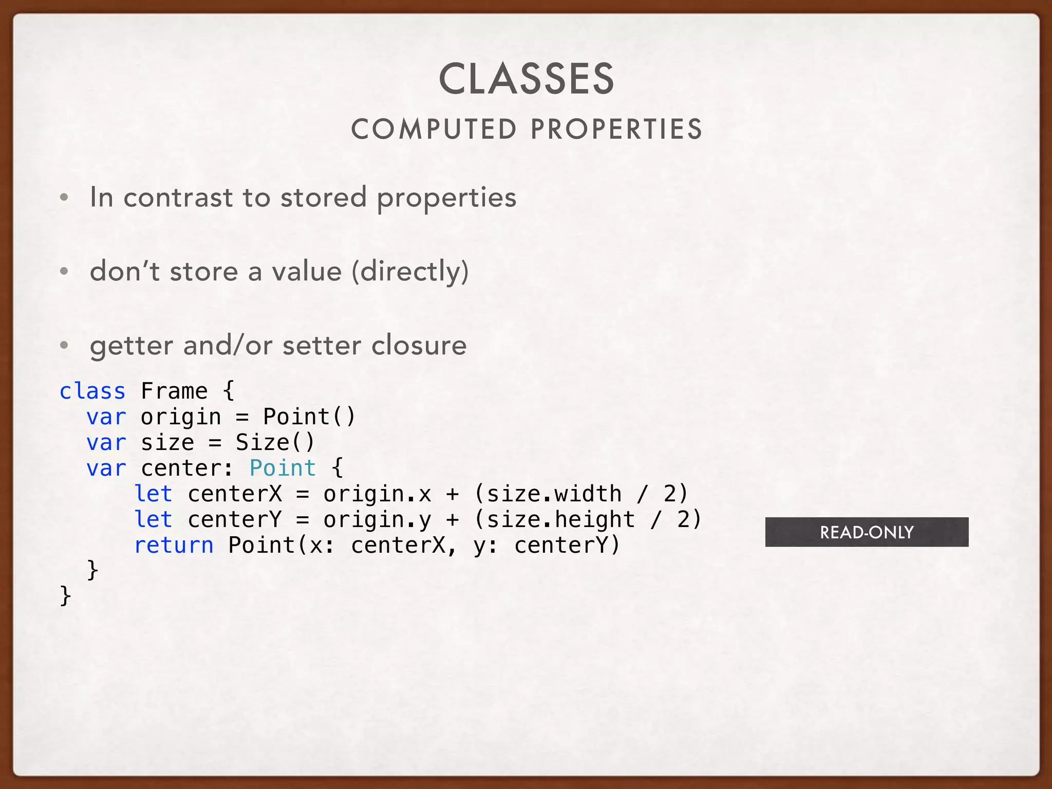 COMPUTED PROPERTIES
CLASSES
• In contrast to stored properties
• don’t store a value (directly)
• getter and/or setter closure
class Frame {
var origin = Point()
var size = Size()
var center: Point {
let centerX = origin.x + (size.width / 2)
let centerY = origin.y + (size.height / 2)
return Point(x: centerX, y: centerY)
}
}
READ-ONLY
 