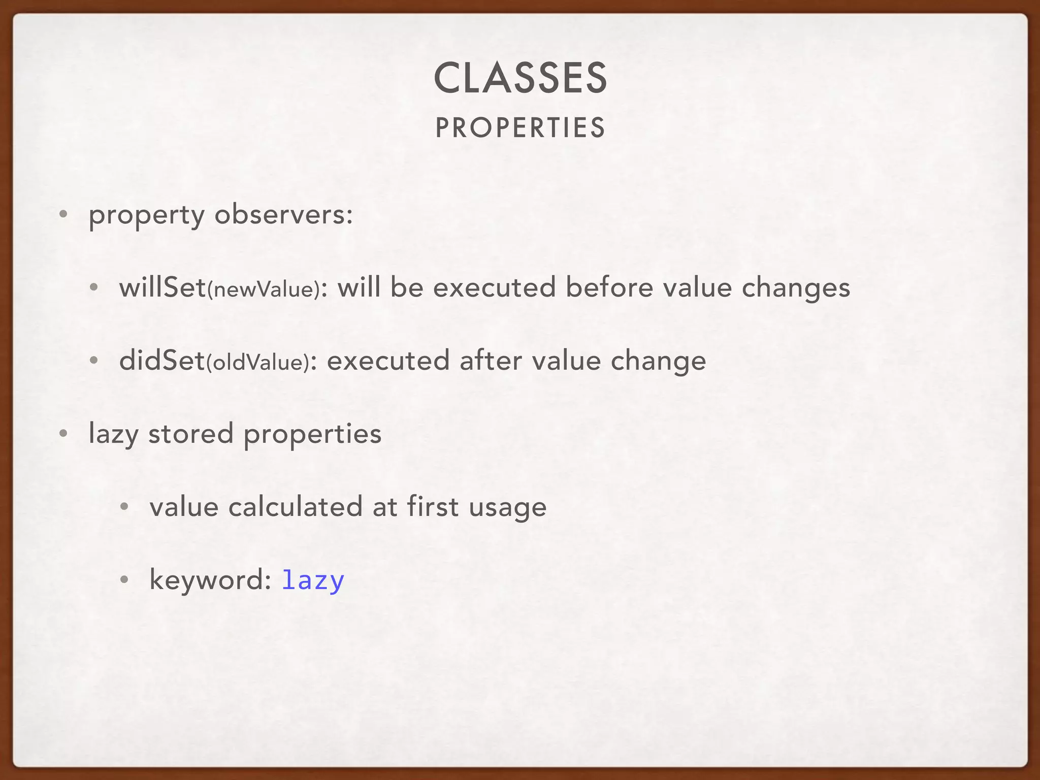 PROPERTIES
CLASSES
• property observers:
• willSet(newValue): will be executed before value changes
• didSet(oldValue): executed after value change
• lazy stored properties
• value calculated at first usage
• keyword: lazy
 