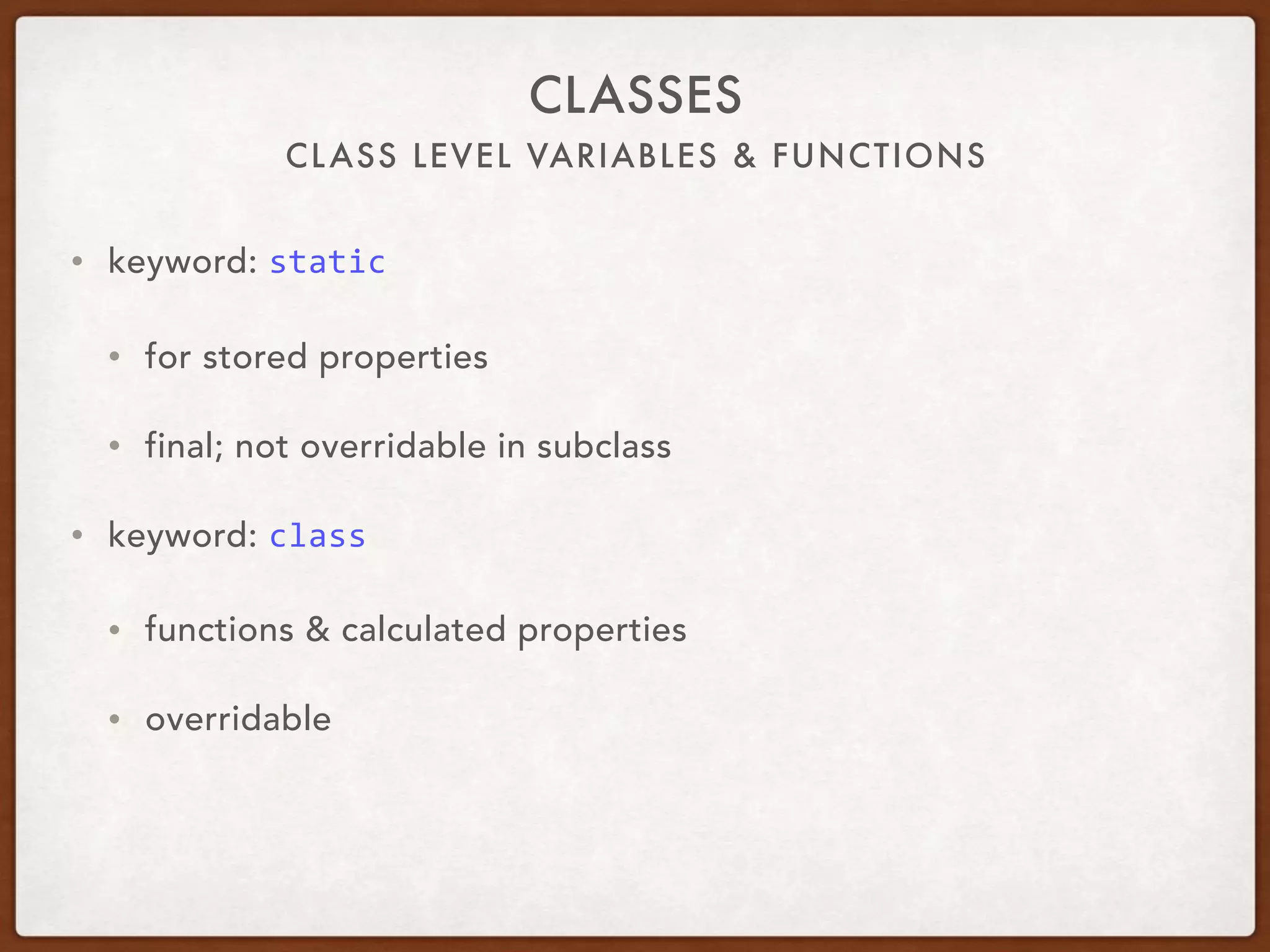CLASS LEVEL VARIABLES & FUNCTIONS
CLASSES
• keyword: static	
• for stored properties
• final; not overridable in subclass
• keyword: class	
• functions & calculated properties
• overridable 
 