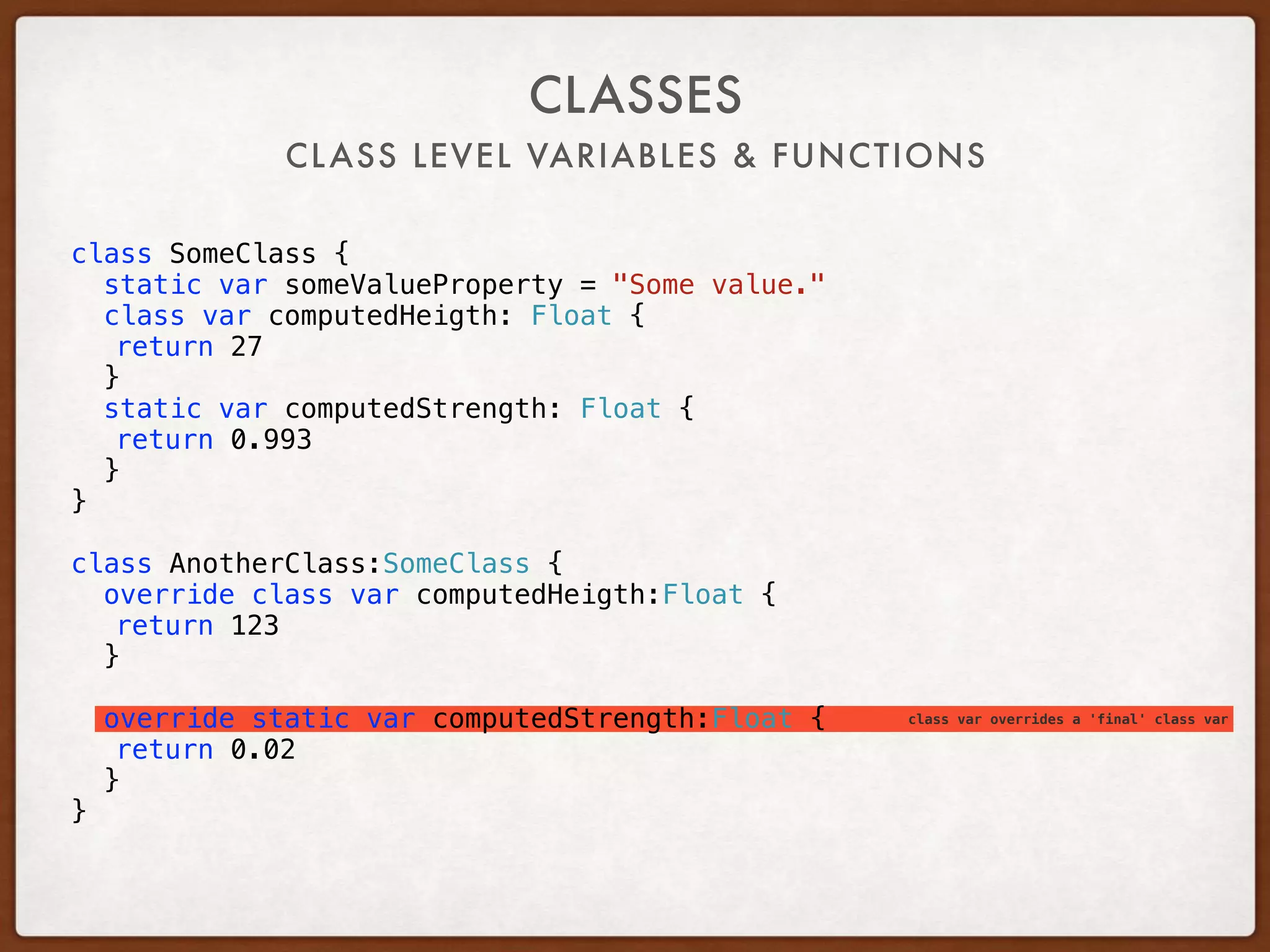 class var overrides a 'final' class var
CLASS LEVEL VARIABLES & FUNCTIONS
CLASSES
class SomeClass {
static var someValueProperty = "Some value."
class var computedHeigth: Float {
return 27
}
static var computedStrength: Float {
return 0.993
}
}
class AnotherClass:SomeClass {
override class var computedHeigth:Float {
return 123
}
override static var computedStrength:Float {
return 0.02
}
}
 