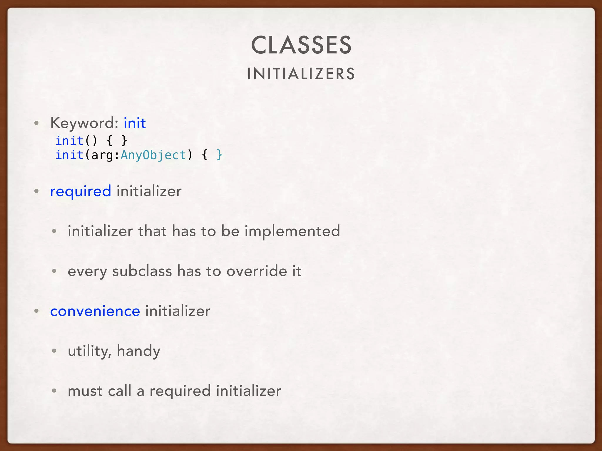 INITIALIZERS
CLASSES
• Keyword: init
init() { }
init(arg:AnyObject) { }
• required initializer
• initializer that has to be implemented
• every subclass has to override it
• convenience initializer
• utility, handy
• must call a required initializer
 