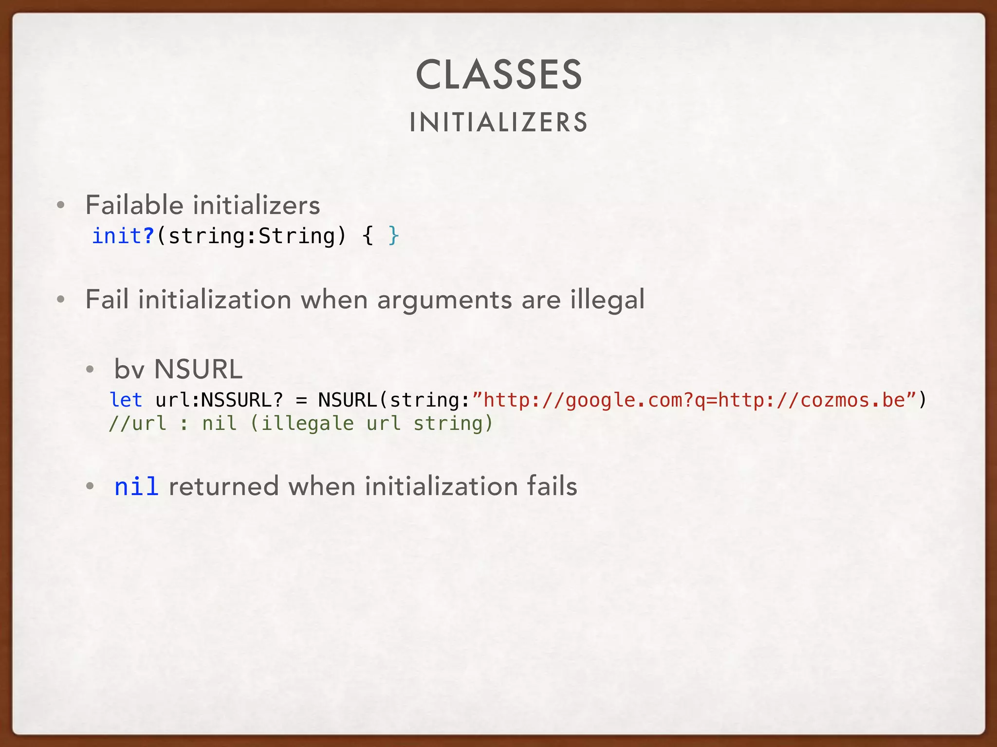 INITIALIZERS
CLASSES
• Failable initializers
init?(string:String) { }
• Fail initialization when arguments are illegal
• bv NSURL
let url:NSSURL? = NSURL(string:”http://google.com?q=http://cozmos.be”)
//url : nil (illegale url string)
• nil returned when initialization fails
 