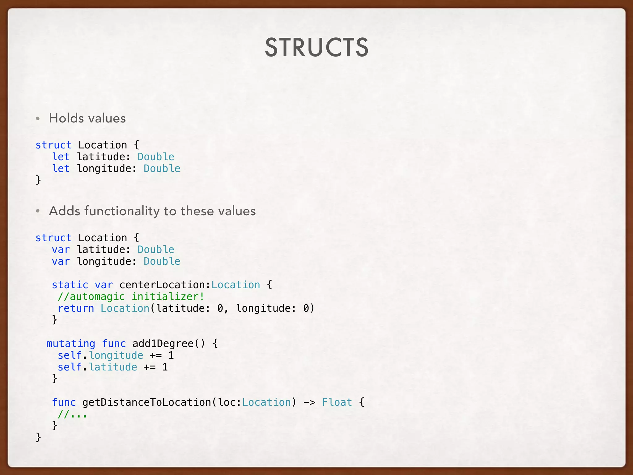 STRUCTS
• Holds values
struct Location {
let latitude: Double
let longitude: Double
}
• Adds functionality to these values
struct Location {
var latitude: Double
var longitude: Double
static var centerLocation:Location {
//automagic initializer!
return Location(latitude: 0, longitude: 0)
}
mutating func add1Degree() {
self.longitude += 1
self.latitude += 1
}
func getDistanceToLocation(loc:Location) -> Float {
//...
}
}
 