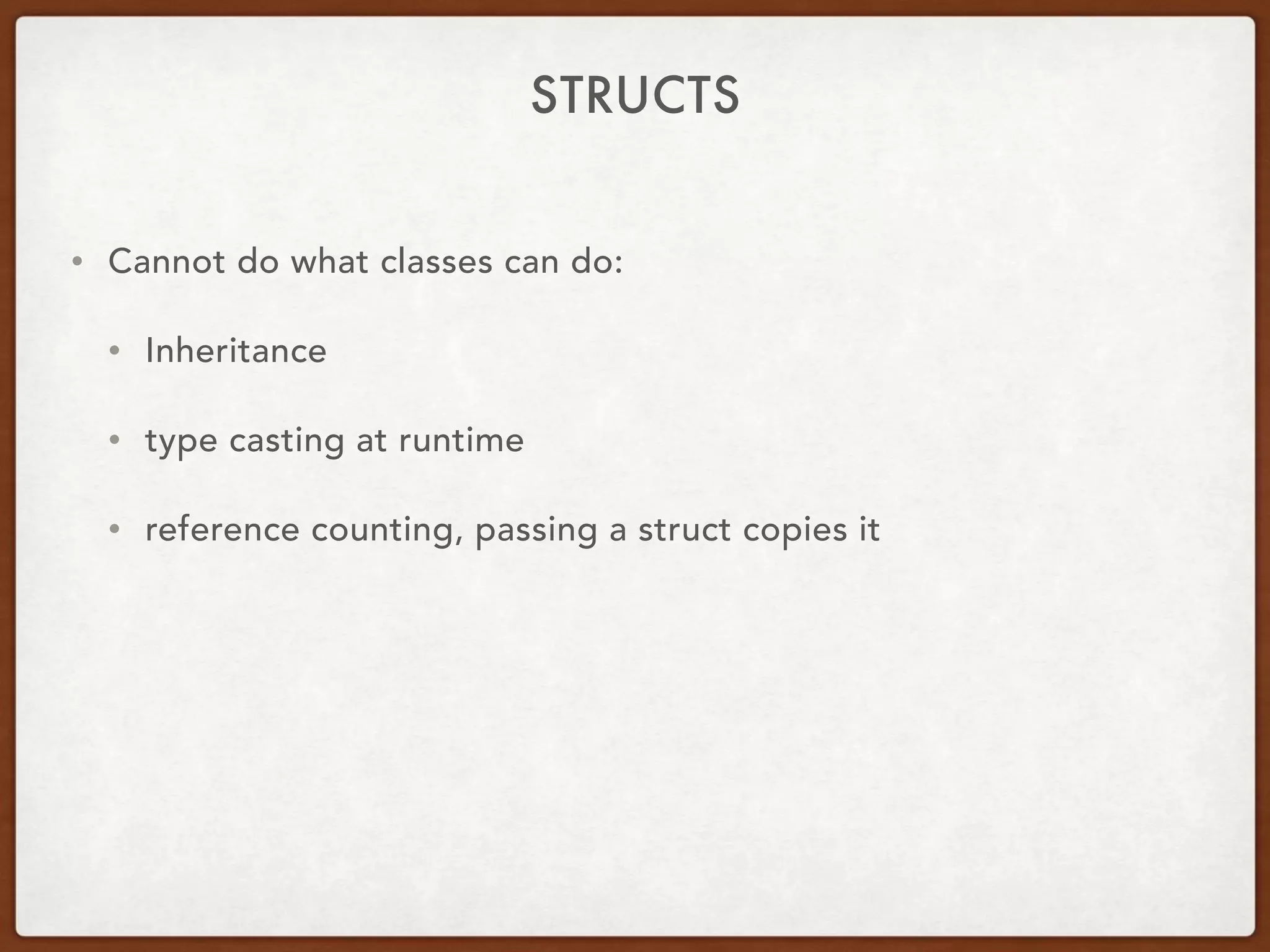 STRUCTS
• Cannot do what classes can do:
• Inheritance
• type casting at runtime
• reference counting, passing a struct copies it
 