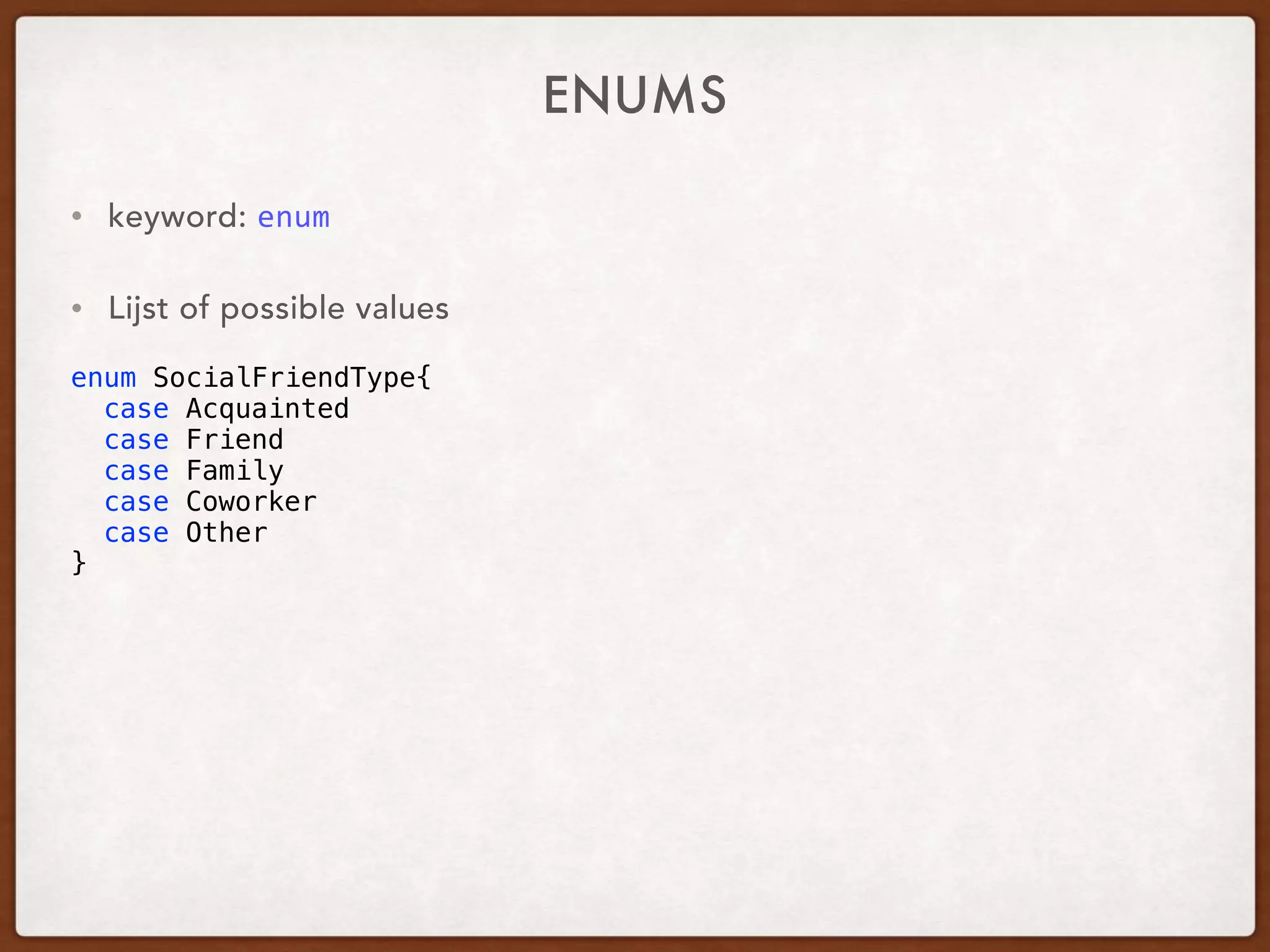 ENUMS
• keyword: enum	
• Lijst of possible values
enum SocialFriendType{
case Acquainted
case Friend
case Family
case Coworker
case Other
}
 