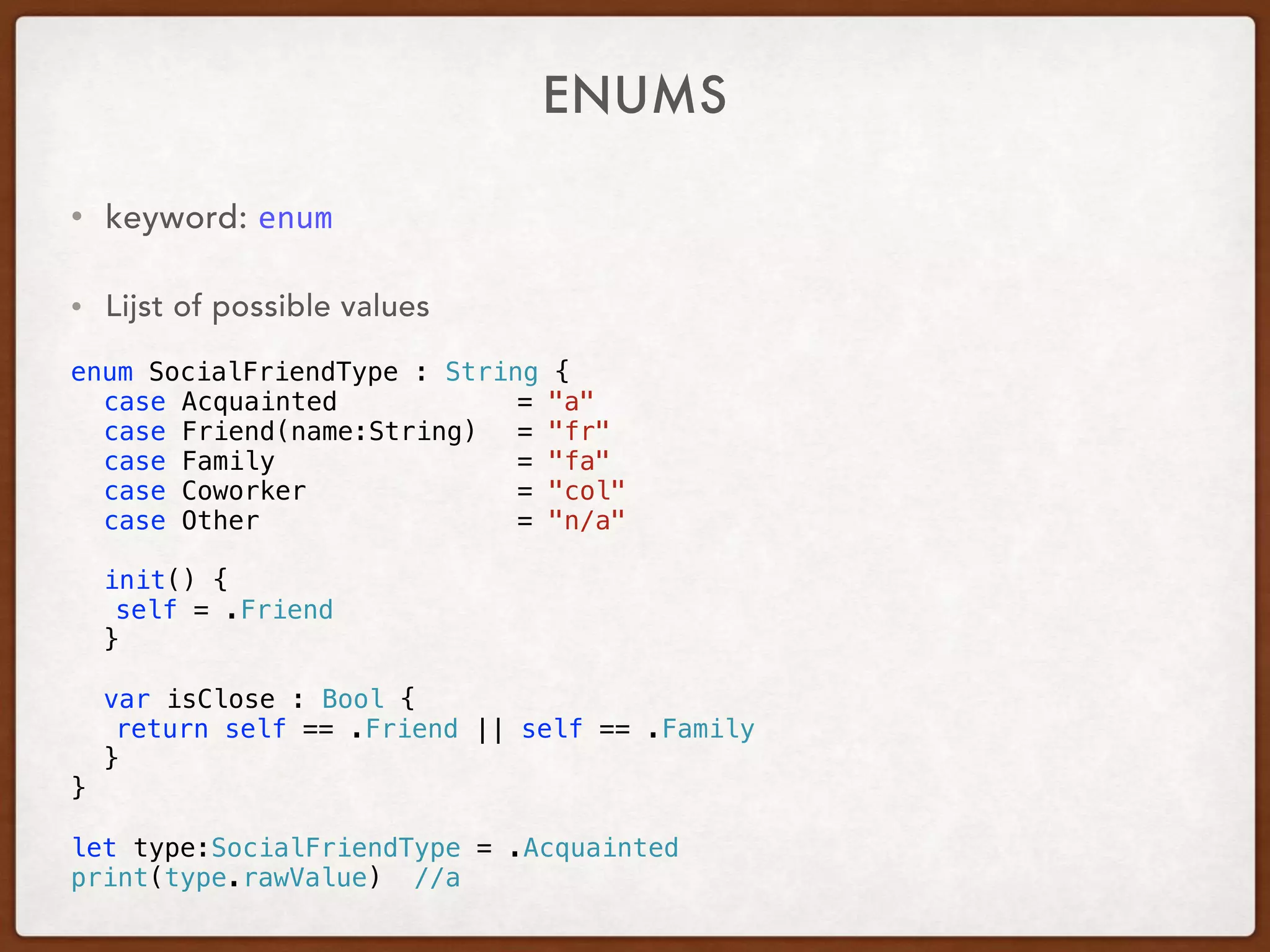 ENUMS
• keyword: enum	
• Lijst of possible values
enum SocialFriendType : String {
case Acquainted = "a"
case Friend(name:String) = "fr"
case Family = "fa"
case Coworker = "col"
case Other = "n/a"
init() {
self = .Friend
}
var isClose : Bool {
return self == .Friend || self == .Family
}
}
let type:SocialFriendType = .Acquainted
print(type.rawValue) //a
 