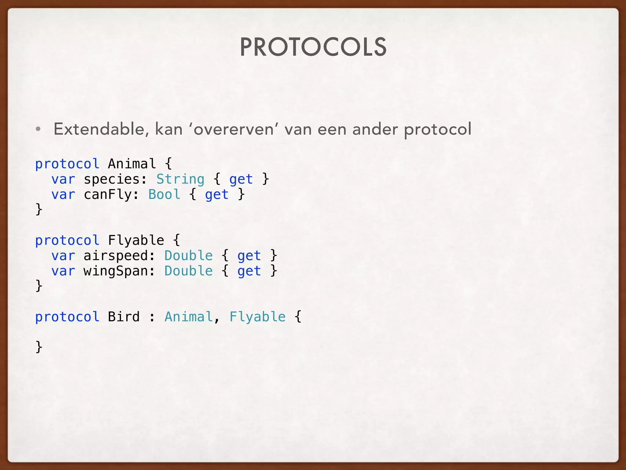 PROTOCOLS
• Extendable, a protocol can ‘inherit’ from another protocol
 
protocol Animal {
var species: String { get }
var canFly: Bool { get }
}
protocol Flyable {
var airspeed: Double { get }
var wingSpan: Double { get }
}
protocol Bird : Animal, Flyable {
}
 