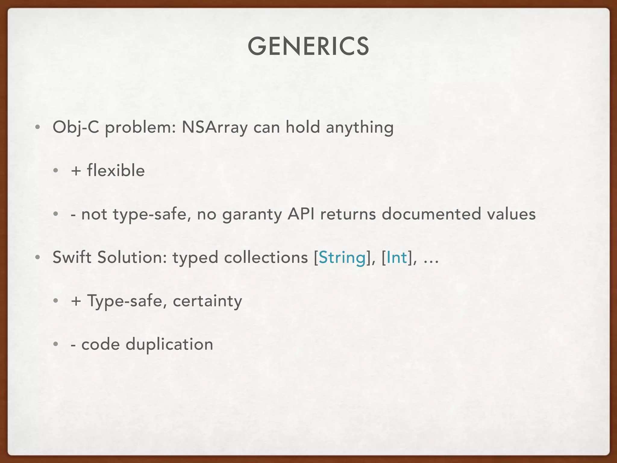 GENERICS
• Obj-C problem: NSArray can hold anything
• + flexible
• - not type-safe, no garanty API returns documented values
• Swift Solution: typed collections [String], [Int], …
• + Type-safe, certainty
• - code duplication
 