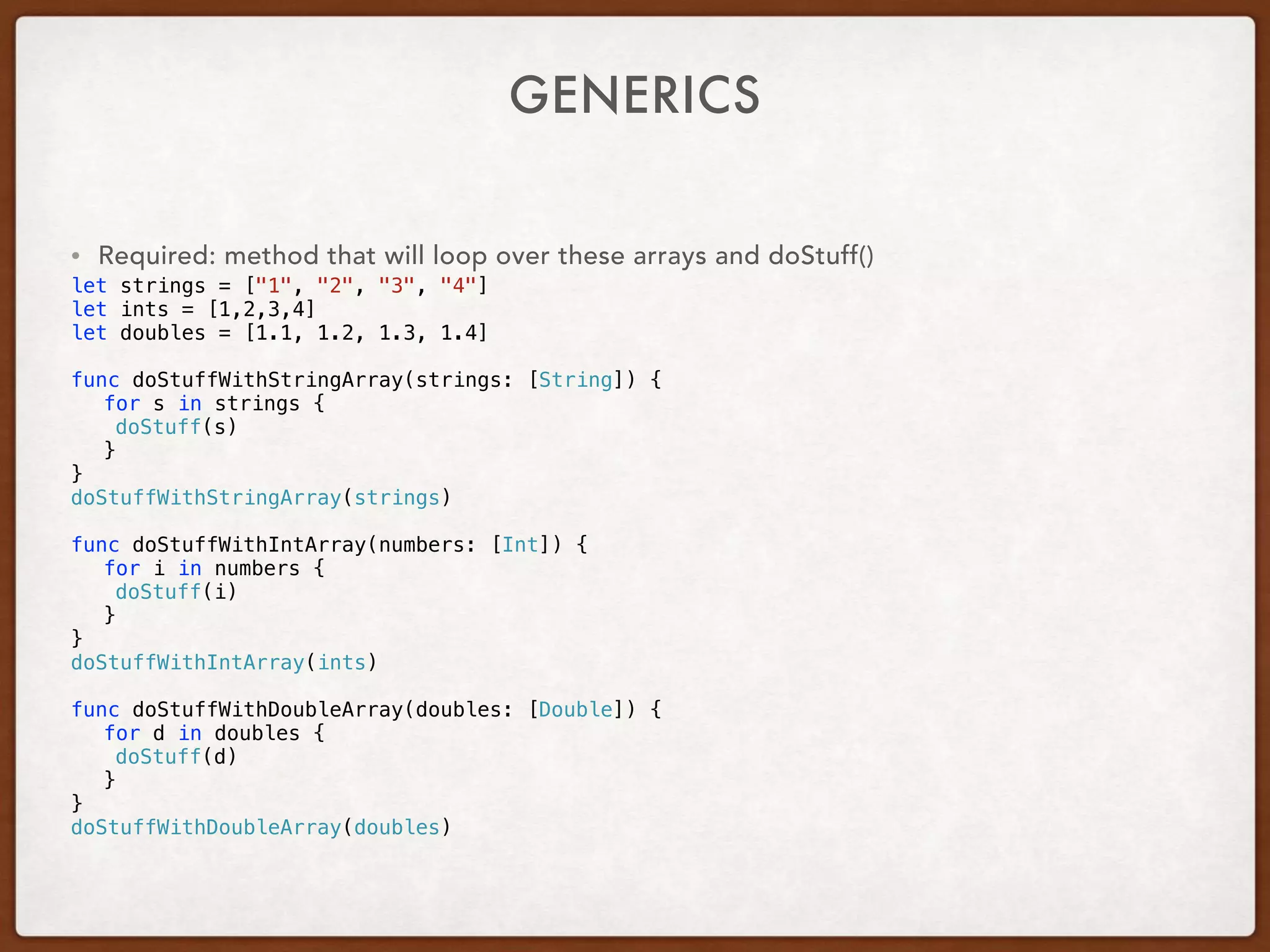 GENERICS
• Required: method that will loop over these arrays and doStuff()
let strings = ["1", "2", "3", "4"]
let ints = [1,2,3,4]
let doubles = [1.1, 1.2, 1.3, 1.4]
func doStuffWithStringArray(strings: [String]) {
for s in strings {
doStuff(s)
}
}
doStuffWithStringArray(strings)
func doStuffWithIntArray(numbers: [Int]) {
for i in numbers {
doStuff(i)
}
}
doStuffWithIntArray(ints)
func doStuffWithDoubleArray(doubles: [Double]) {
for d in doubles {
doStuff(d)
}
}
doStuffWithDoubleArray(doubles)
 