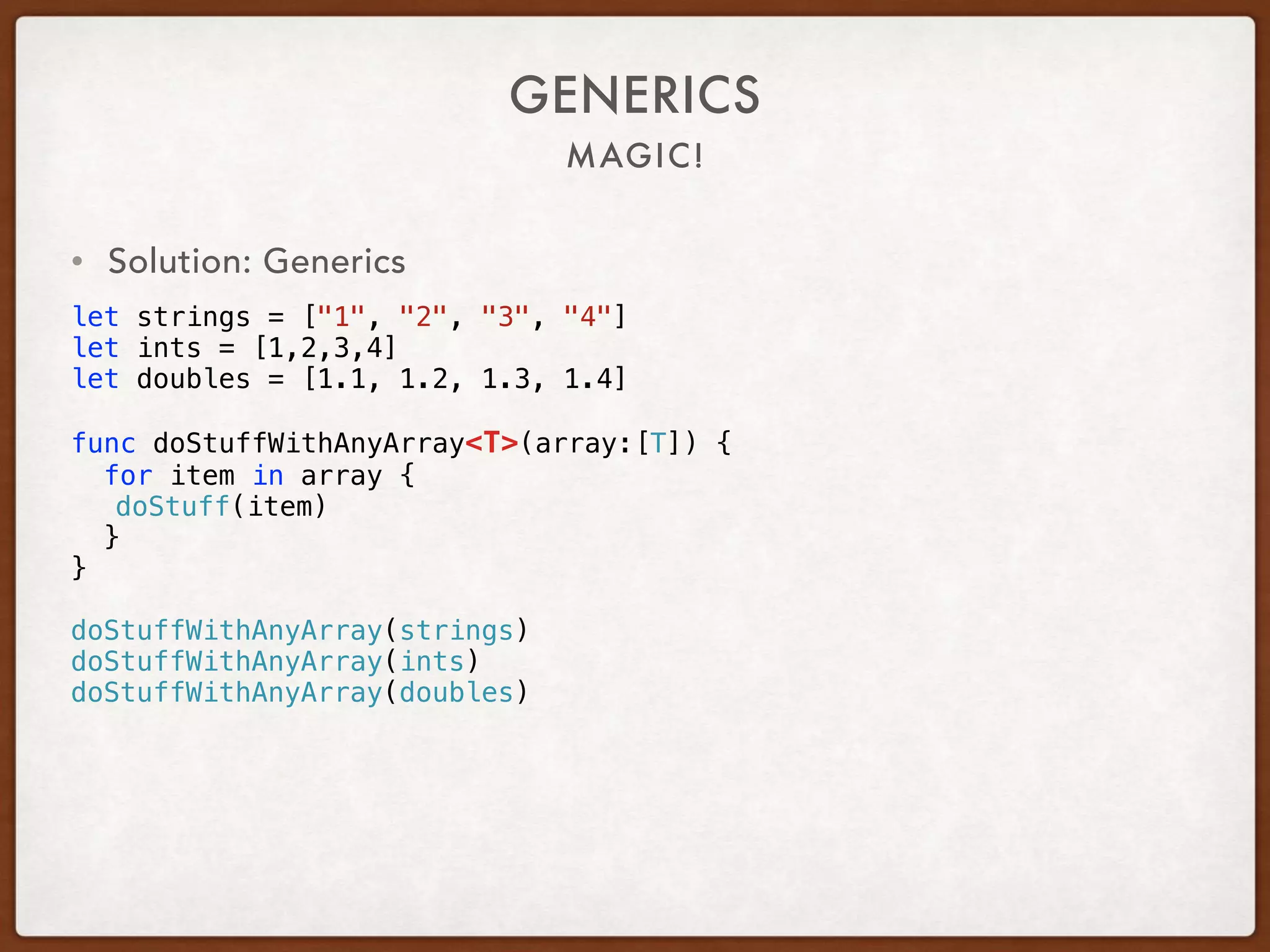 MAGIC!
GENERICS
• Solution: Generics
let strings = ["1", "2", "3", "4"]
let ints = [1,2,3,4]
let doubles = [1.1, 1.2, 1.3, 1.4]
func doStuffWithAnyArray<T>(array:[T]) {
for item in array {
doStuff(item)
}
}
doStuffWithAnyArray(strings)
doStuffWithAnyArray(ints)
doStuffWithAnyArray(doubles)
 