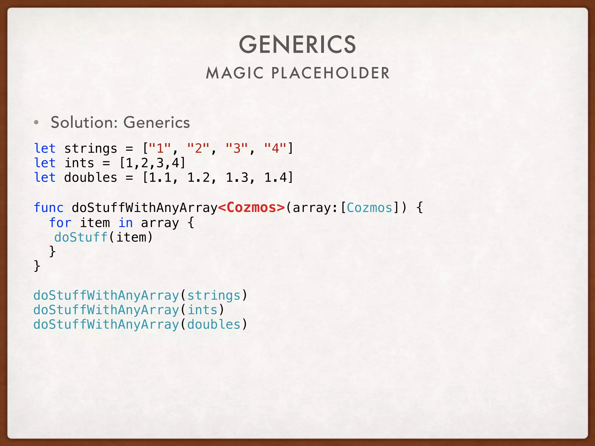 MAGIC PLACEHOLDER
GENERICS
• Solution: Generics
let strings = ["1", "2", "3", "4"]
let ints = [1,2,3,4]
let doubles = [1.1, 1.2, 1.3, 1.4]
func doStuffWithAnyArray<Cozmos>(array:[Cozmos]) {
for item in array {
doStuff(item)
}
}
doStuffWithAnyArray(strings)
doStuffWithAnyArray(ints)
doStuffWithAnyArray(doubles)
 