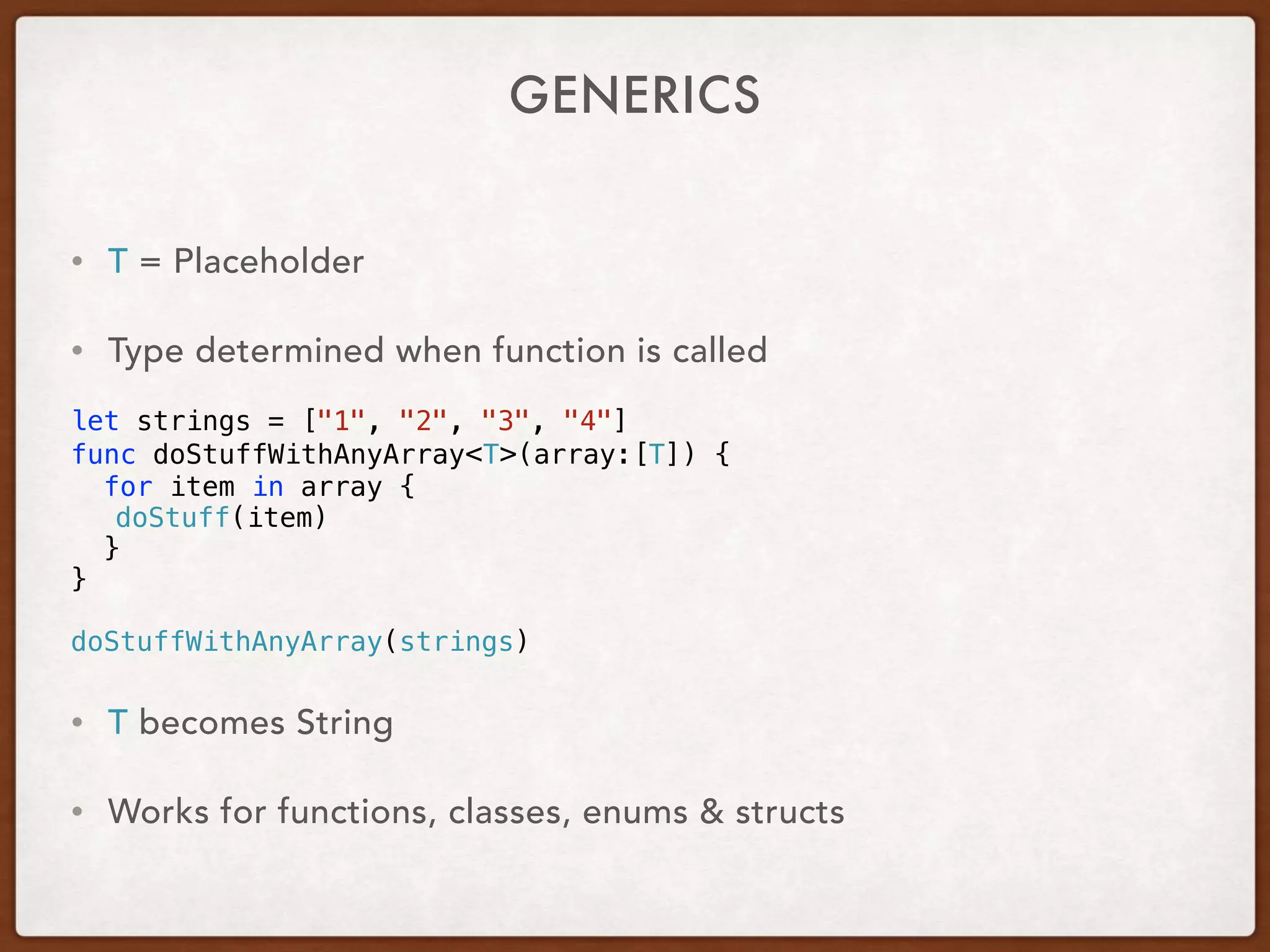 GENERICS
• T = Placeholder
• Type determined when function is called
let strings = ["1", "2", "3", "4"]
func doStuffWithAnyArray<T>(array:[T]) {
for item in array {
doStuff(item)
}
}
doStuffWithAnyArray(strings)
• T becomes String
• Works for functions, classes, enums & structs
 
