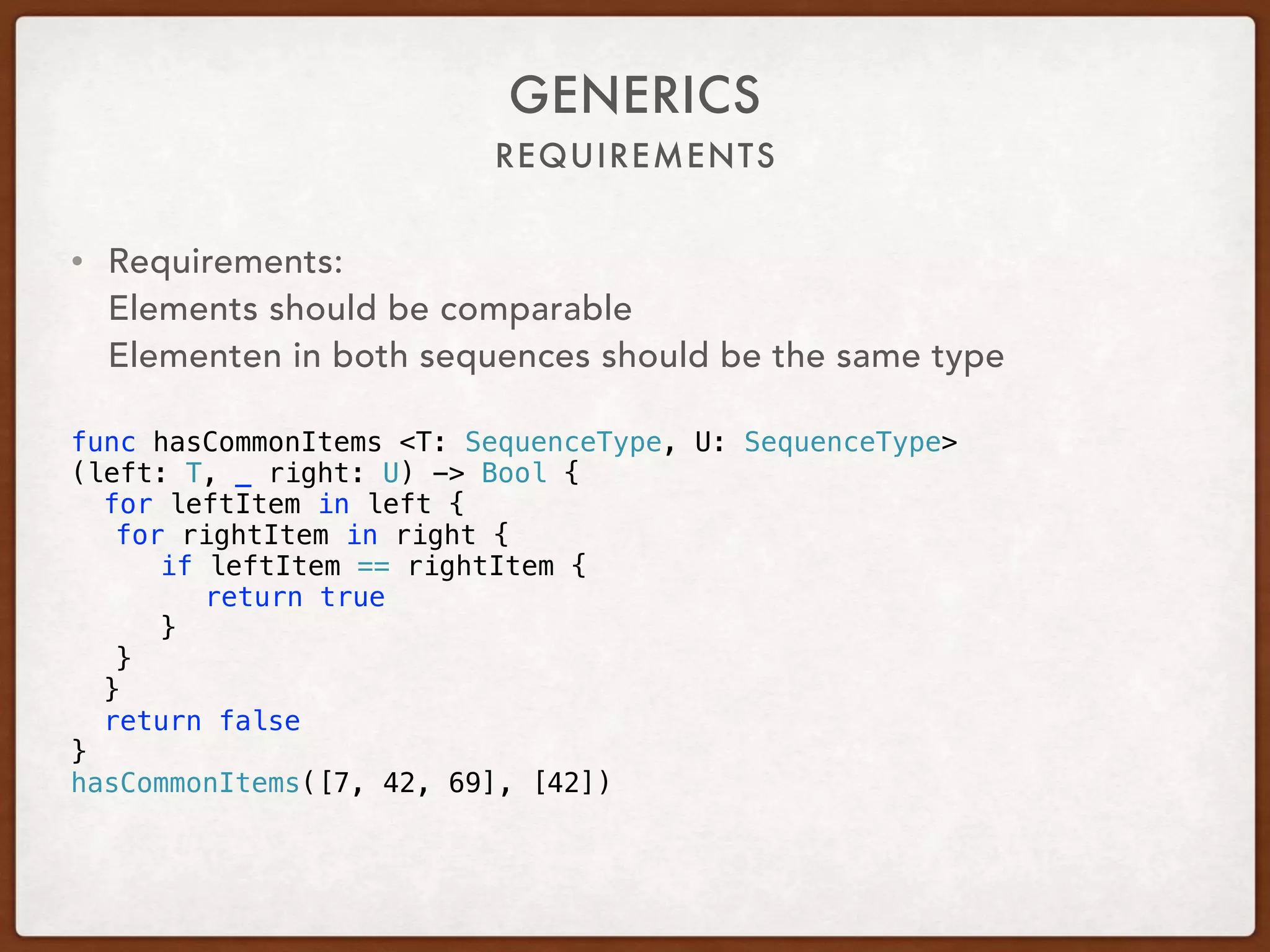 REQUIREMENTS
GENERICS
• Requirements: 
Elements should be comparable 
Elementen in both sequences should be the same type 
func hasCommonItems <T: SequenceType, U: SequenceType>
(left: T, _ right: U) -> Bool {
for leftItem in left {
for rightItem in right {
if leftItem == rightItem {
return true
}
}
}
return false
}
hasCommonItems([7, 42, 69], [42])
 