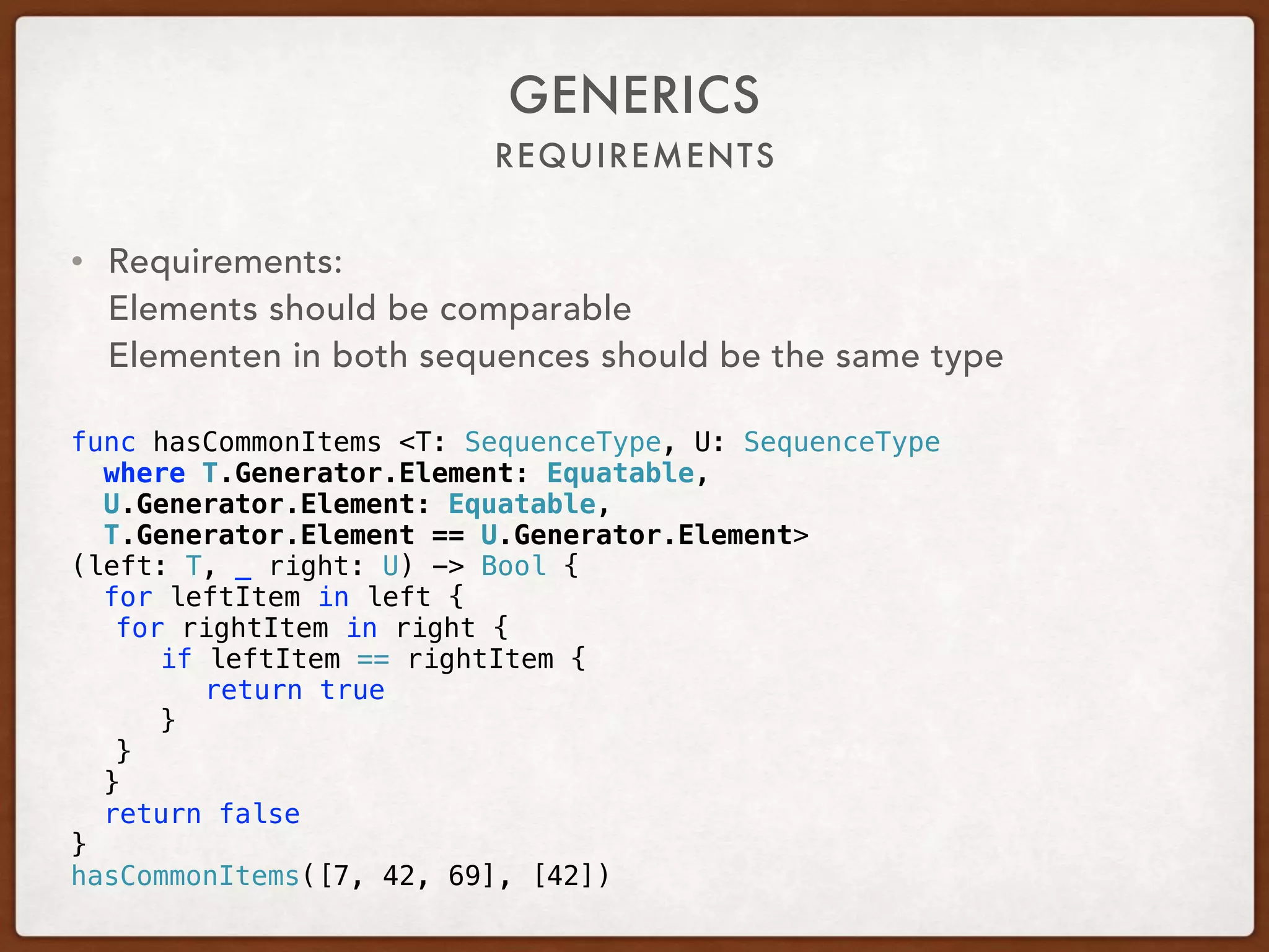 REQUIREMENTS
GENERICS
• Requirements: 
Elements should be comparable 
Elementen in both sequences should be the same type 
func hasCommonItems <T: SequenceType, U: SequenceType
where T.Generator.Element: Equatable,
U.Generator.Element: Equatable,
T.Generator.Element == U.Generator.Element>
(left: T, _ right: U) -> Bool {
for leftItem in left {
for rightItem in right {
if leftItem == rightItem {
return true
}
}
}
return false
}
hasCommonItems([7, 42, 69], [42])
 