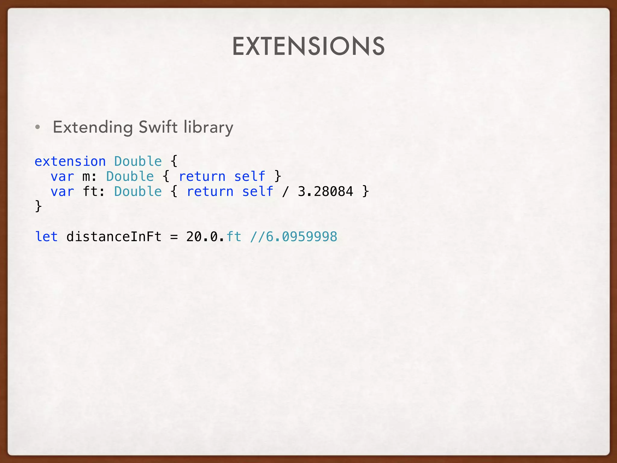EXTENSIONS
• Extending Swift library
extension Double {
var m: Double { return self }
var ft: Double { return self / 3.28084 }
}
let distanceInFt = 20.0.ft //6.0959998
 