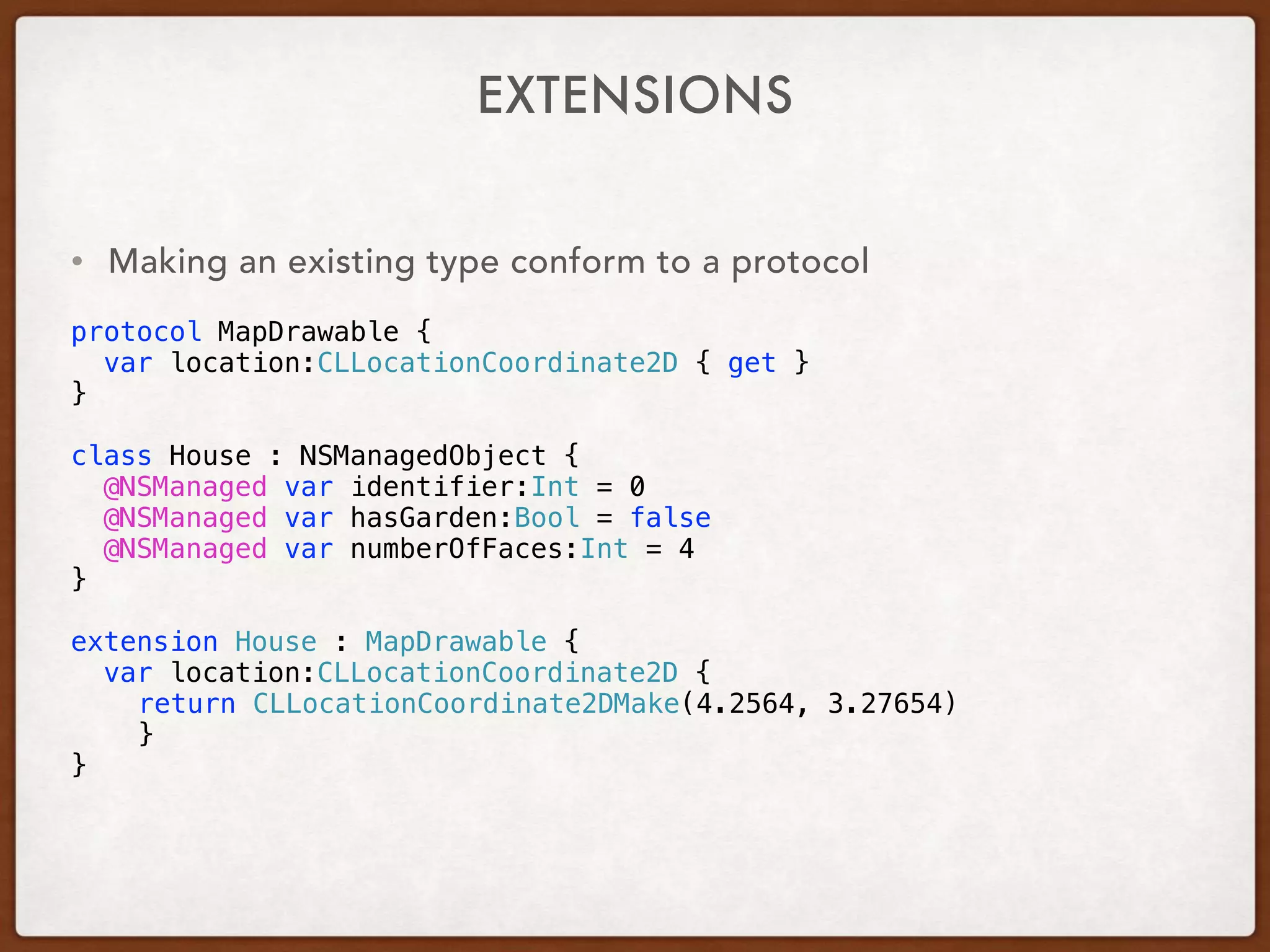 EXTENSIONS
• Making an existing type conform to a protocol
protocol MapDrawable {
var location:CLLocationCoordinate2D { get }
}
class House : NSManagedObject {
@NSManaged var identifier:Int = 0
@NSManaged var hasGarden:Bool = false
@NSManaged var numberOfFaces:Int = 4
}
extension House : MapDrawable {
var location:CLLocationCoordinate2D {
return CLLocationCoordinate2DMake(4.2564, 3.27654)
}
}
 