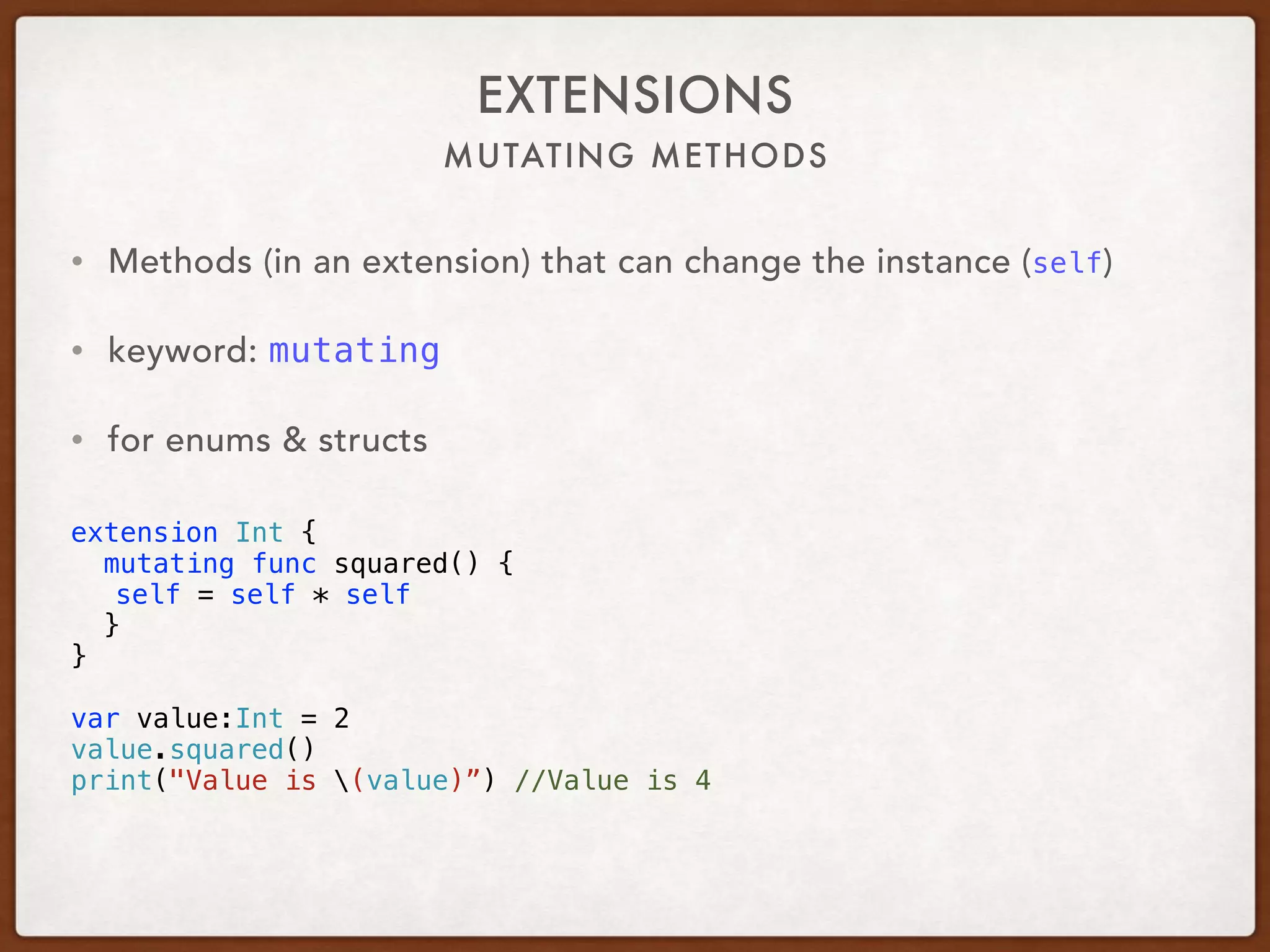 MUTATING METHODS
EXTENSIONS
• Methods (in an extension) that can change the instance (self)
• keyword: mutating
• for enums & structs 
extension Int {
mutating func squared() {
self = self * self
}
}
var value:Int = 2
value.squared()
print("Value is (value)”) //Value is 4
 