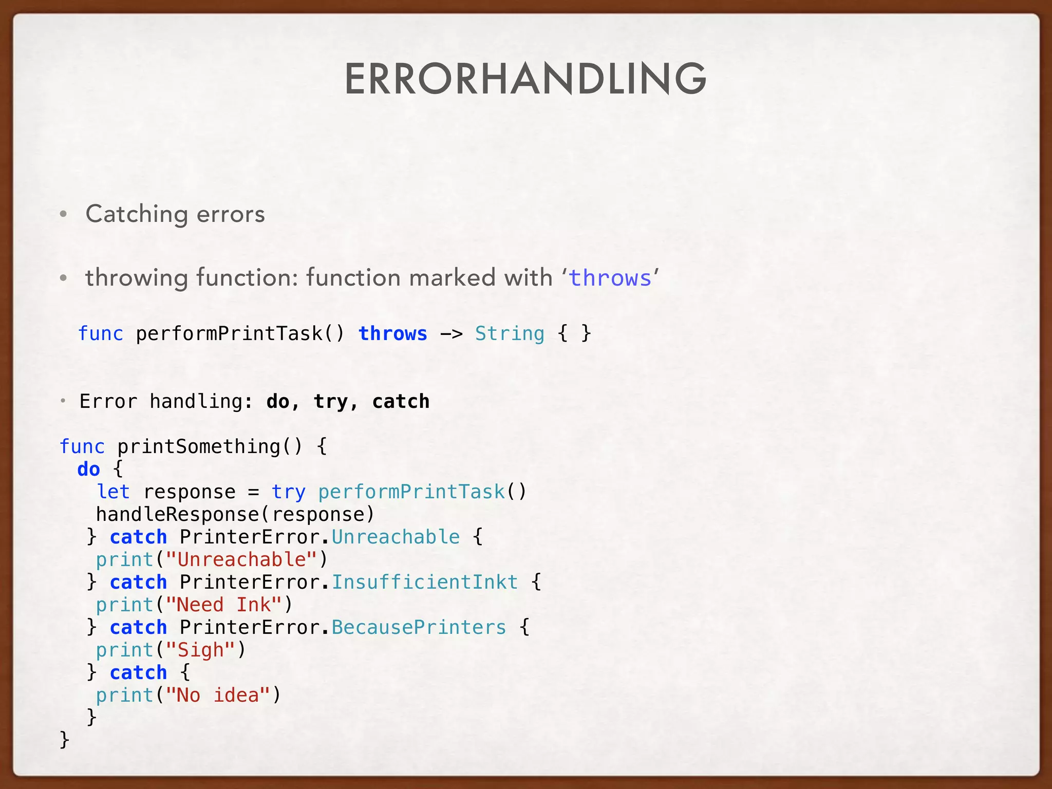 ERRORHANDLING
• Catching errors
• throwing function: function marked with ‘throws’
 
func performPrintTask() throws -> String { }
• Error handling: do, try, catch
func printSomething() {
do {
let response = try performPrintTask()
handleResponse(response)
} catch PrinterError.Unreachable {
print("Unreachable")
} catch PrinterError.InsufficientInkt {
print("Need Ink")
} catch PrinterError.BecausePrinters {
print("Sigh")
} catch {
print("No idea")
}
}
 