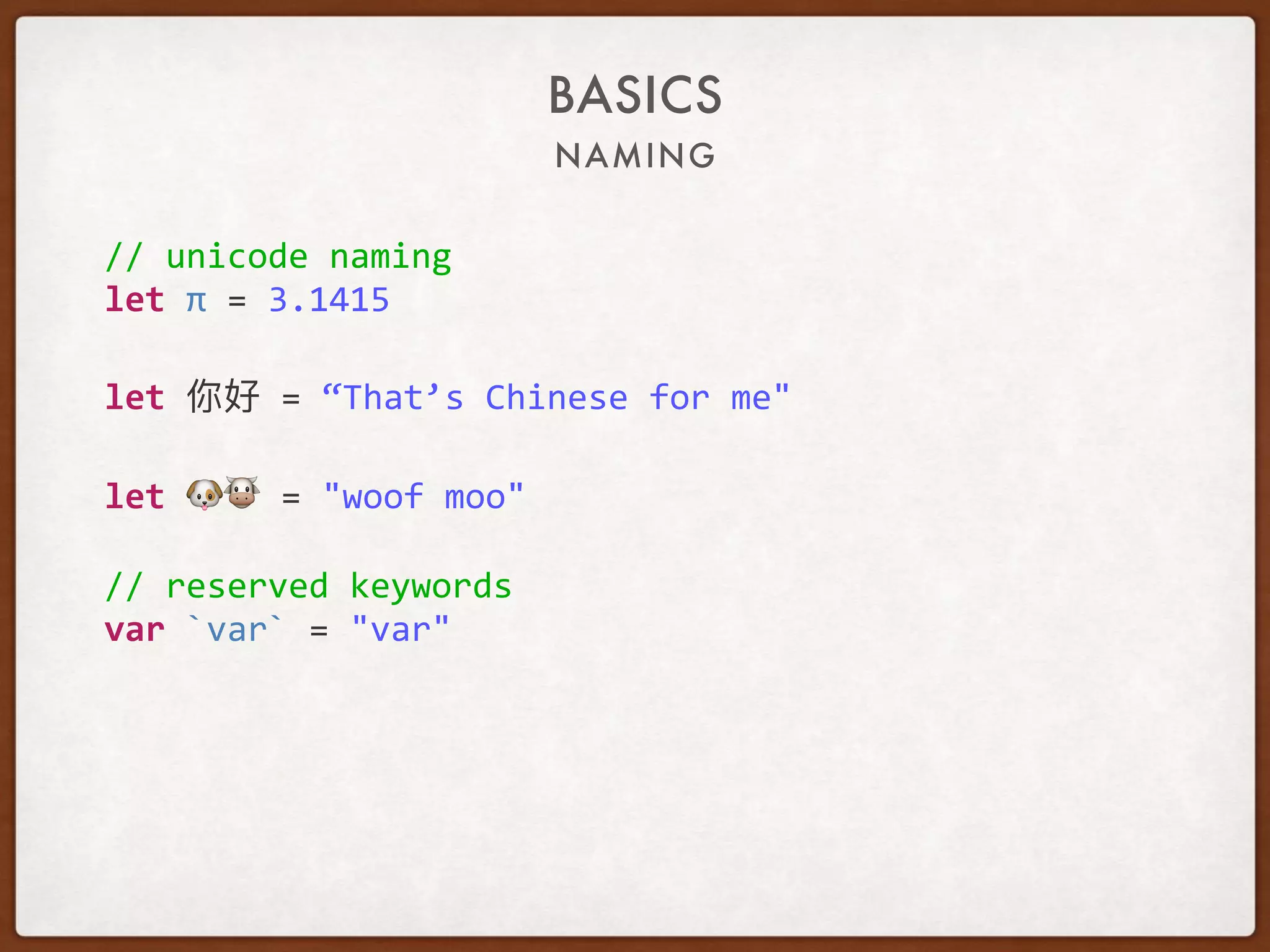 NAMING
BASICS
//	unicode	naming	
let	π	=	3.1415	
let	 	=	“That’s	Chinese	for	me"	
let	🐶🐮	=	"woof	moo"	
//	reserved	keywords	
var	`var`	=	"var"
 