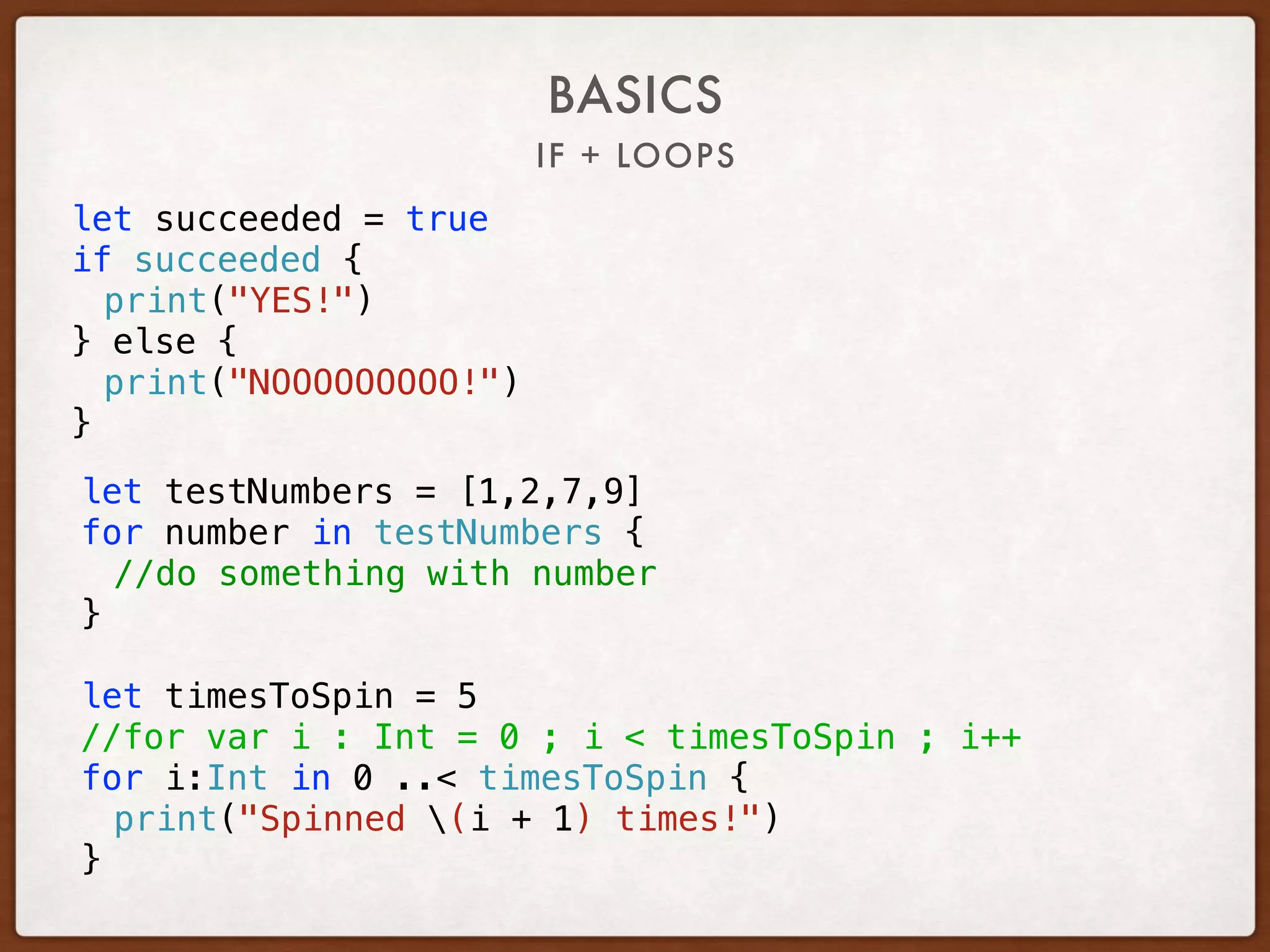 IF + LOOPS
let succeeded = true
if succeeded {
print("YES!")
} else {
print("NOOOOOOOOO!")
}
BASICS
let testNumbers = [1,2,7,9]
for number in testNumbers {
//do something with number
}
let timesToSpin = 5
//for var i : Int = 0 ; i < timesToSpin ; i++
for i:Int in 0 ..< timesToSpin {
print("Spinned (i + 1) times!")
}
 