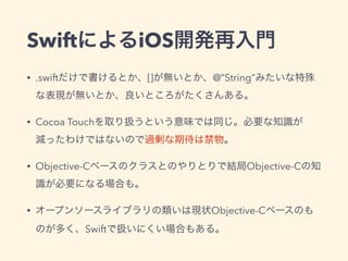SwiftによるiOS開発再入門
• .swiftだけで書けるとか、[]が無いとか、@“String”みたいな特殊
な表現が無いとか、良いところがたくさんある。
• Cocoa Touchを取り扱うという意味では同じ。必要な知識が
減ったわけではないので過剰な期待は禁物。
• Objective-Cベースのクラスとのやりとりで結局Objective-Cの知
識が必要になる場合も。
• オープンソースライブラリの類いは現状Objective-Cベースのも
のが多く、Swiftで扱いにくい場合もある。
 